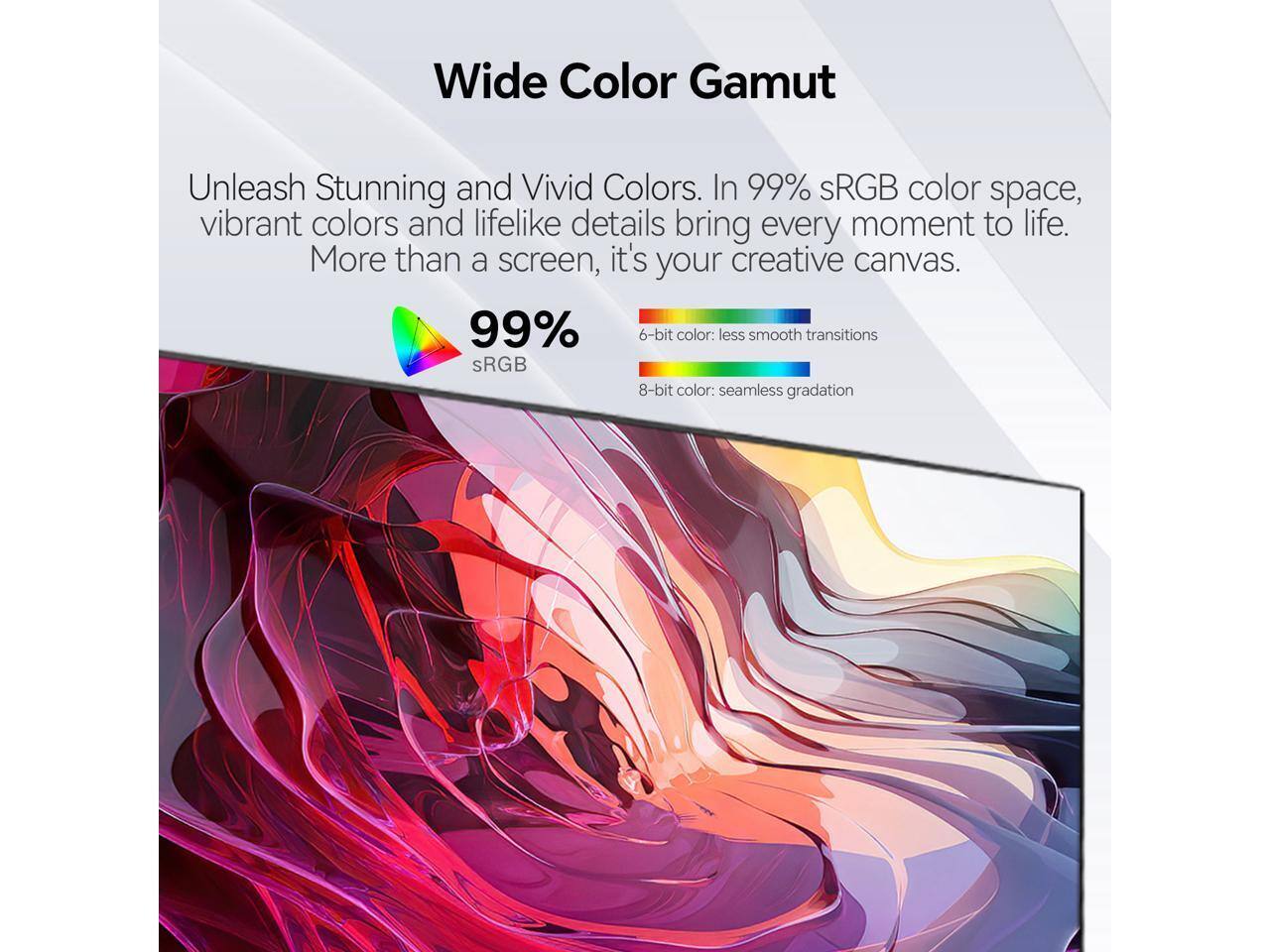 Wide Color Gamut

Unleash Stunning and Vivid Colors. In 99% sRGB color space, vibrant colors and lifelike details bring every moment to life. More than a screen, it's your creative canvas.

99% sRGB

6-bit color: less smooth transitions  
8-bit color: seamless gradation