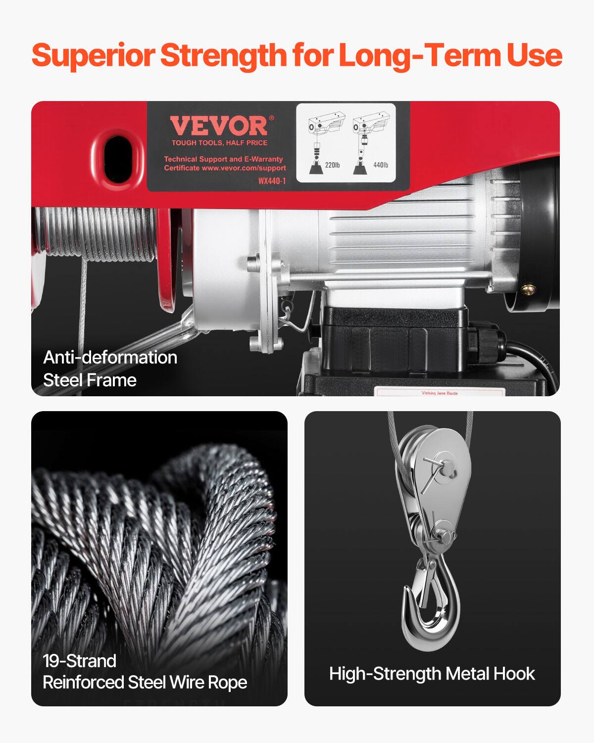 Superior Strength for Long-Term Use

VEVOR TOUGH TOOLS, HALF PRICE

Technical Support and E-Warranty Certificate
www.vevor.com/support
WX440-1

220lb 440lb

Anti-deformation Steel Frame

19-Strand Reinforced Steel Wire Rope

High-Strength Metal Hook
