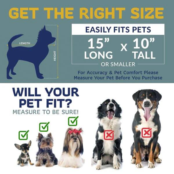 GET THE RIGHT SIZE

EASILY FITS PETS
15" x 10" LONG TALL OR SMALLER

For Accuracy & Pet Comfort Please Measure Your Pet Before You Purchase

WILL YOUR PET FIT?
MEASURE TO BE SURE!