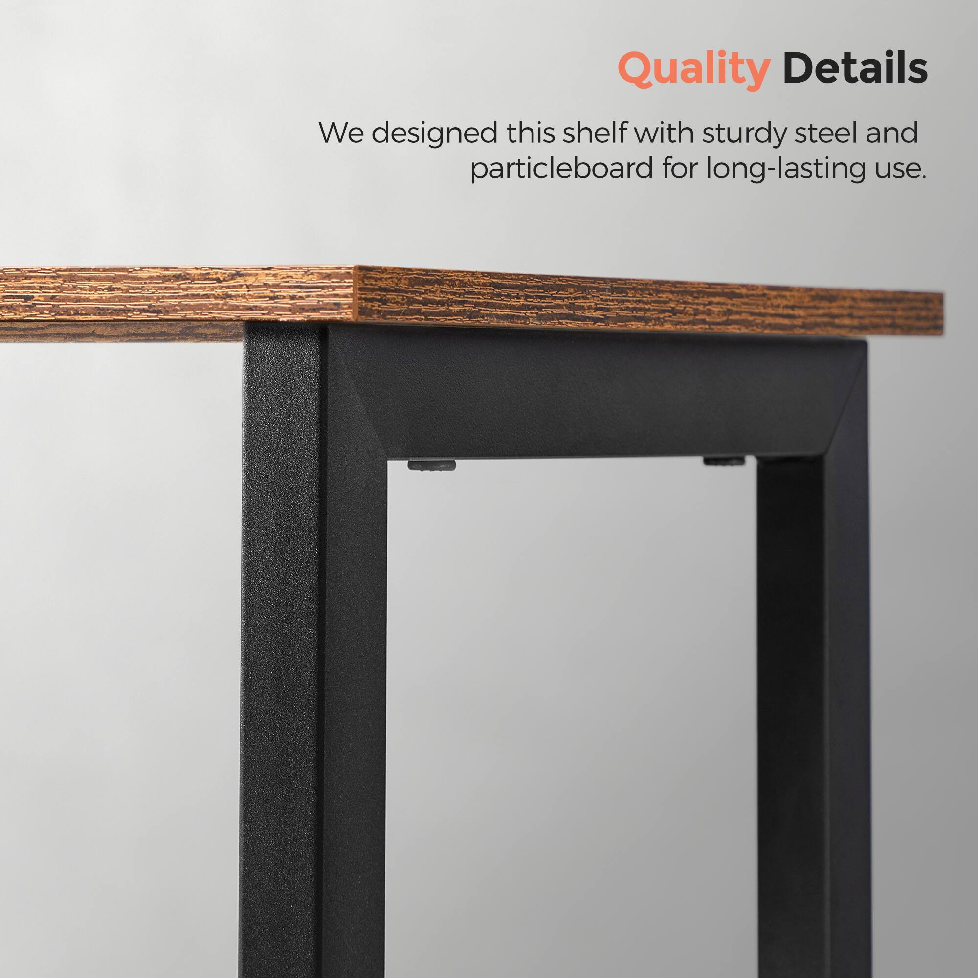 Quality Details

We designed this shelf with sturdy steel and particleboard for long-lasting use.
