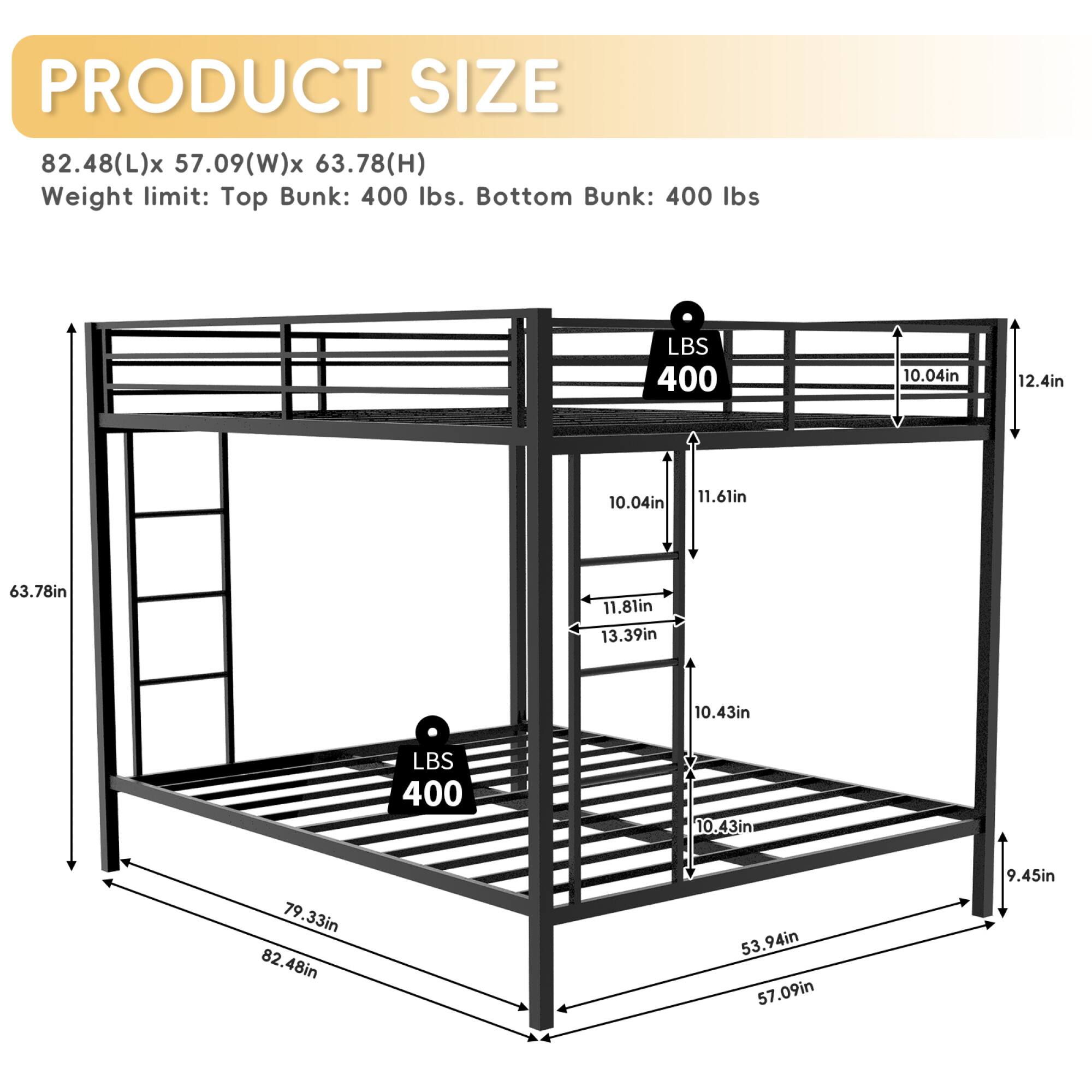 PRODUCT SIZE  
82.48(L)x 57.09(W)x 63.78(H)  
Weight limit: Top Bunk: 400 lbs. Bottom Bunk: 400 lbs  

- 10.04in  
- 12.4in  
- 10.04in  
- 11.6in  
- 63.78in  
- 11.8in  
- 13.39in  
- 10.43in  
- 400 lbs  
- 10  
- 10.43in  
- 79.33in  
- 82.48in  
- 53.94in  
- 57.09in  
- 9.45in