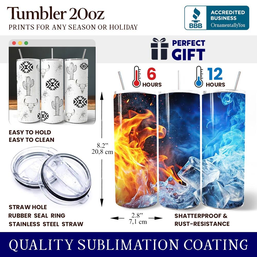 Tumbler 20oz  
PRINTS FOR ANY SEASON OR HOLIDAY  
ACCREDITED BUSINESS BBB OrnamentallyYou  
PERFECT GIFT  

6 HOURS  
12 HOURS  

EASY TO HOLD  
EASY TO CLEAN  

8.2" (20.8 cm)  
STRAW HOLE  
RUBBER SEAL RING  
STAINLESS STEEL STRAW  
2.8" (7.1 cm)  

SHATTERPROOF & RUST-RESISTANCE  
QUALITY SUBLIMATION COATING
