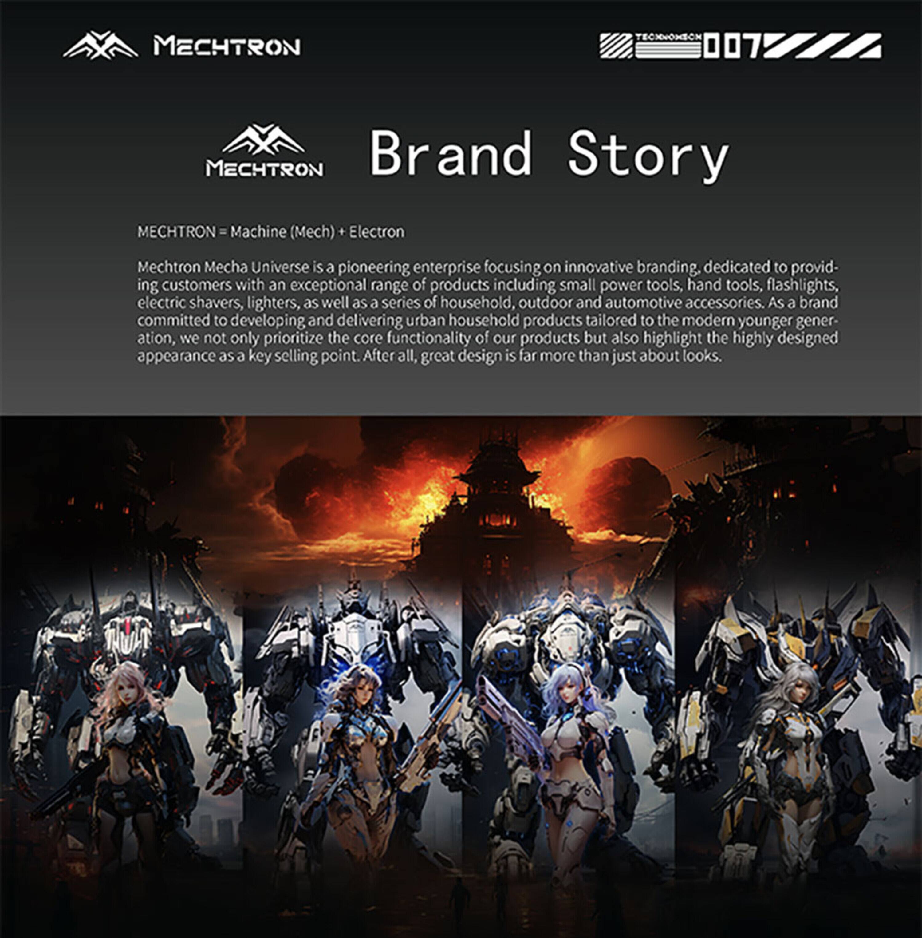 MECHTRON  
TEONNOMION  
MECHTRON Brand Story  
MECHTRON Machine (Mech) Electron  
Mechtron Mecha Universe is a pioneering enterprise focusing on innovative branding, dedicated to providing customers with an exceptional range of products including small power tools, hand tools, flashlights, electric shavers, lighters, as well as a series of household, outdoor and automotive accessories. As a brand committed to developing and delivering urban household products tailored to the modern younger generation, we not only prioritize the core functionality of our products but also highlight the highly designed appearance as a key selling point. After all, great design is far more than just about looks.