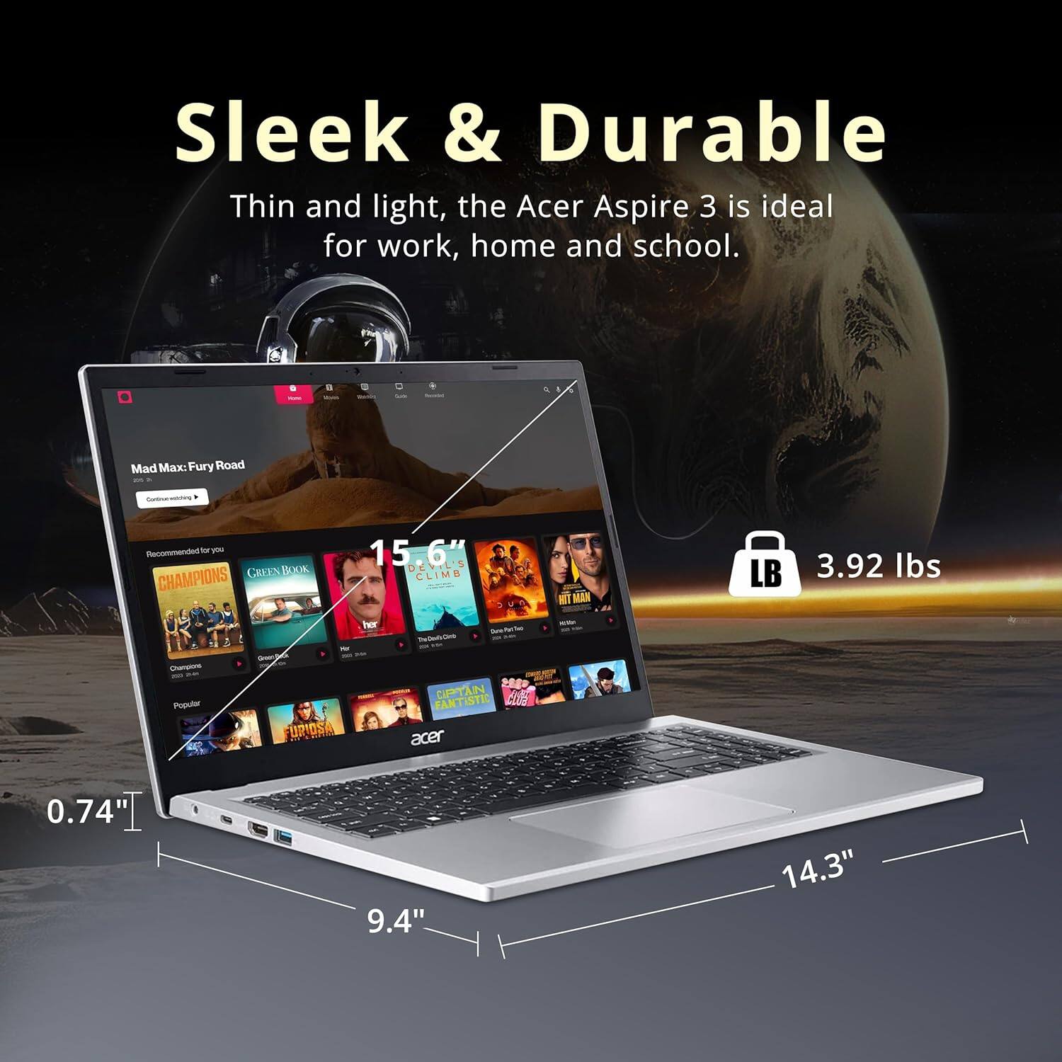 Sleek & Durable  
Thin and light, the Acer Aspire 3 is ideal for work, home and school.

- Mad Max: Fury Road
- Recommended for you
  - CHAMPIONS
  - GREEN BOOK
  - 15.6" DEVIL'S CLIMB
  - NIT MAN
- Popular
  - FURIOSA
  - CAPTAIN FANTASTIC

0.74"  
9.4"  
14.3"  
3.92 lbs
