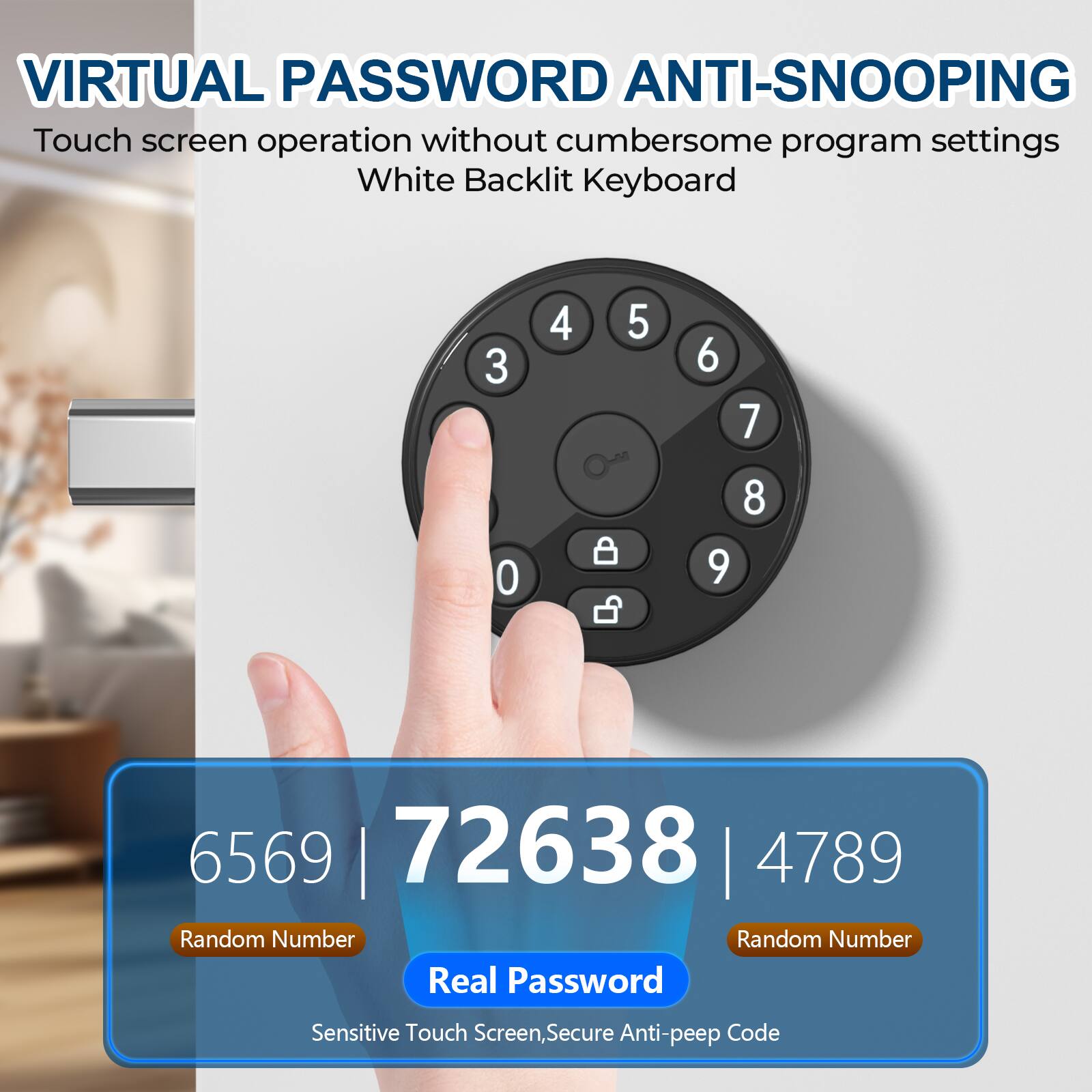 VIRTUAL PASSWORD ANTI-SNOOPING

Touch screen operation without cumbersome program settings  
White Backlit Keyboard

6569 | 72638 | 4789

Random Number | Random Number

Real Password

Sensitive Touch Screen, Secure Anti-peep Code