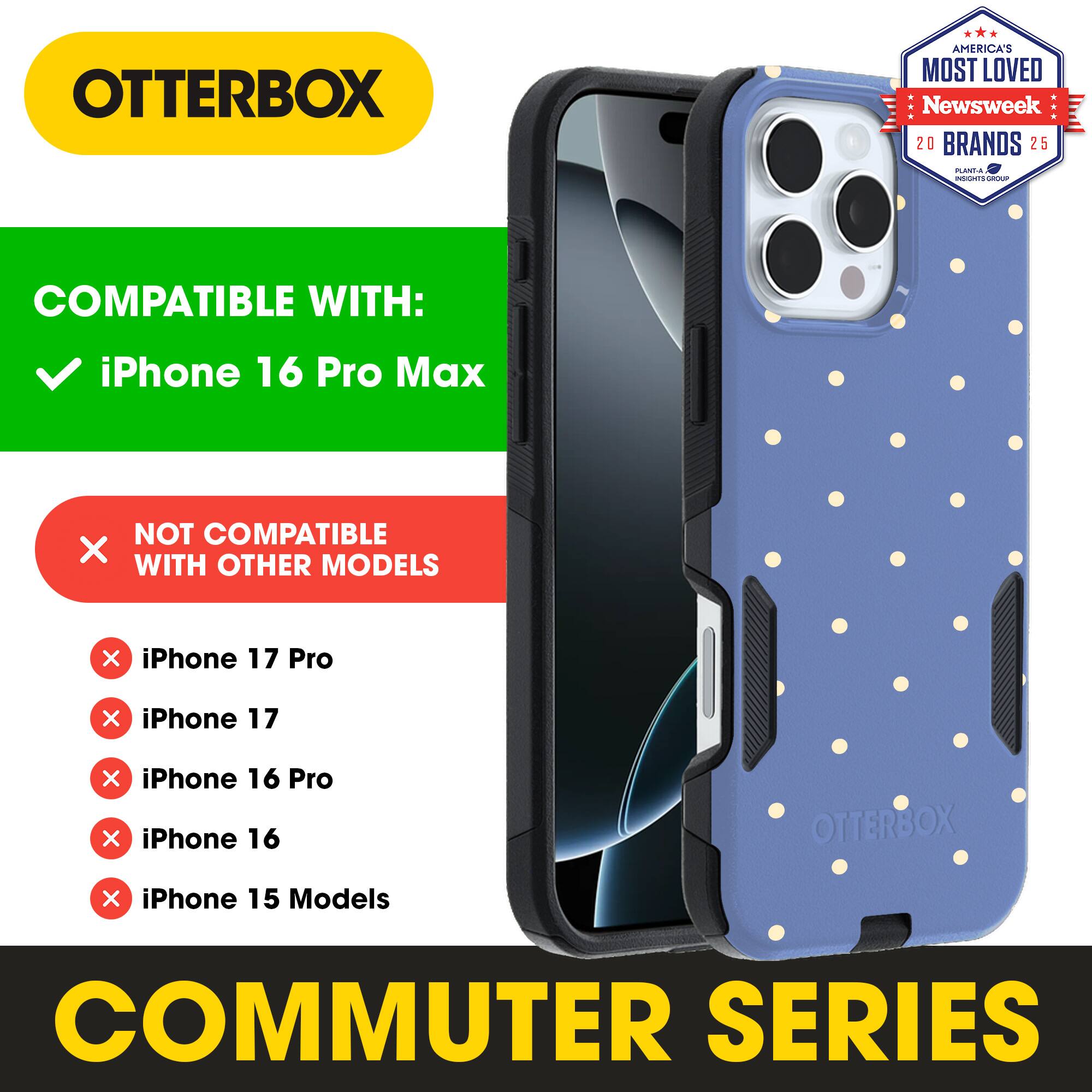 OTTERBOX  
AMERICA'S MOST LOVED  
Newsweek 20 BRANDS 25  

COMPATIBLE WITH:  
iPhone 16 Pro Max  

NOT COMPATIBLE WITH OTHER MODELS:  
iPhone 17 Pro  
iPhone 17  
iPhone 16 Pro  
iPhone 16  
iPhone 15 Models  

COMMUTER SERIES