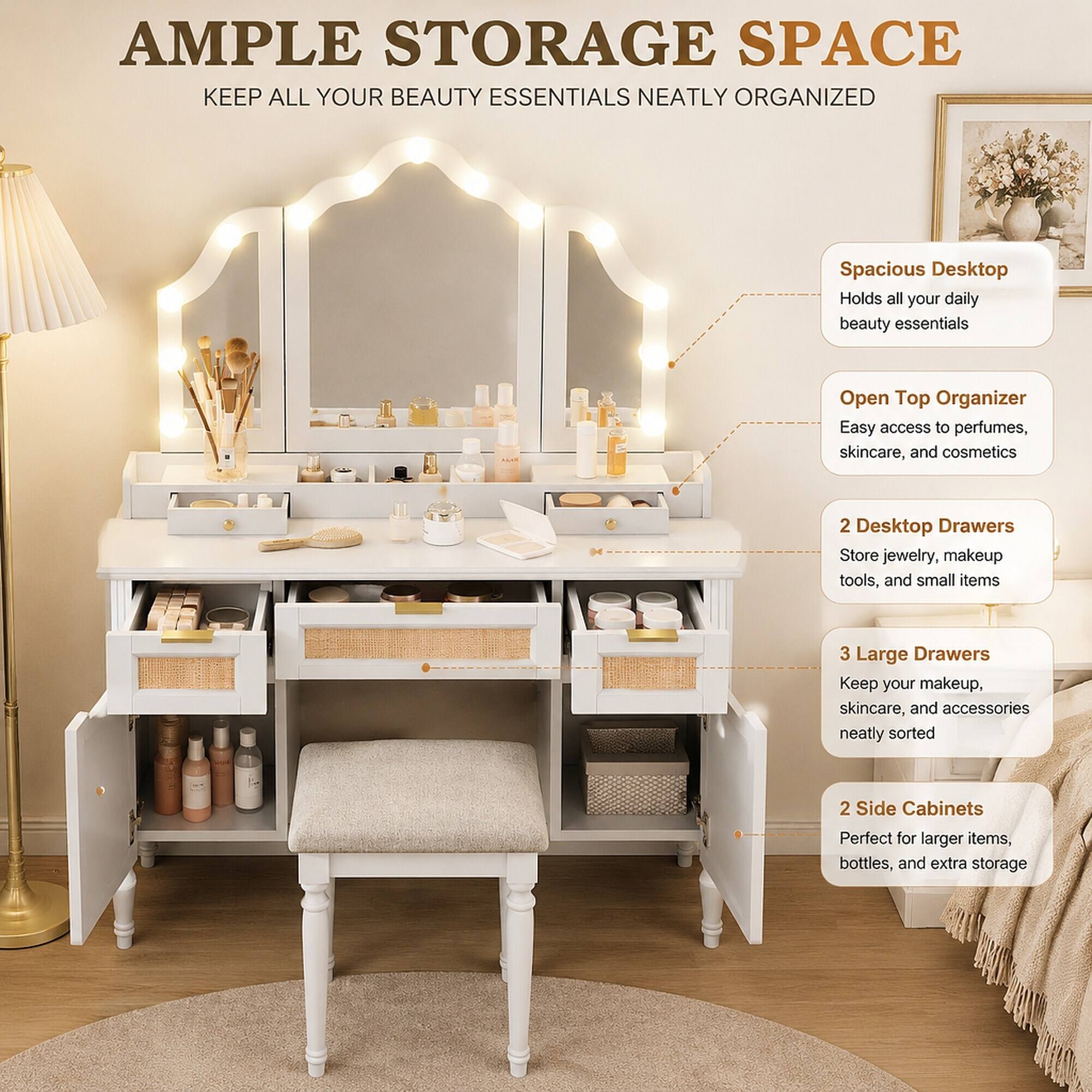 AMPLE STORAGE SPACE  
KEEP ALL YOUR BEAUTY ESSENTIALS NEATLY ORGANIZED

Spacious Desktop  
Holds all your daily beauty essentials

Open Top Organizer  
Easy access to perfumes, skincare, and cosmetics

2 Desktop Drawers  
Store jewelry, makeup tools, and small items

3 Large Drawers  
Keep your makeup, skincare, and accessories neatly sorted

2 Side Cabinets  
Perfect for larger items, bottles, and extra storage