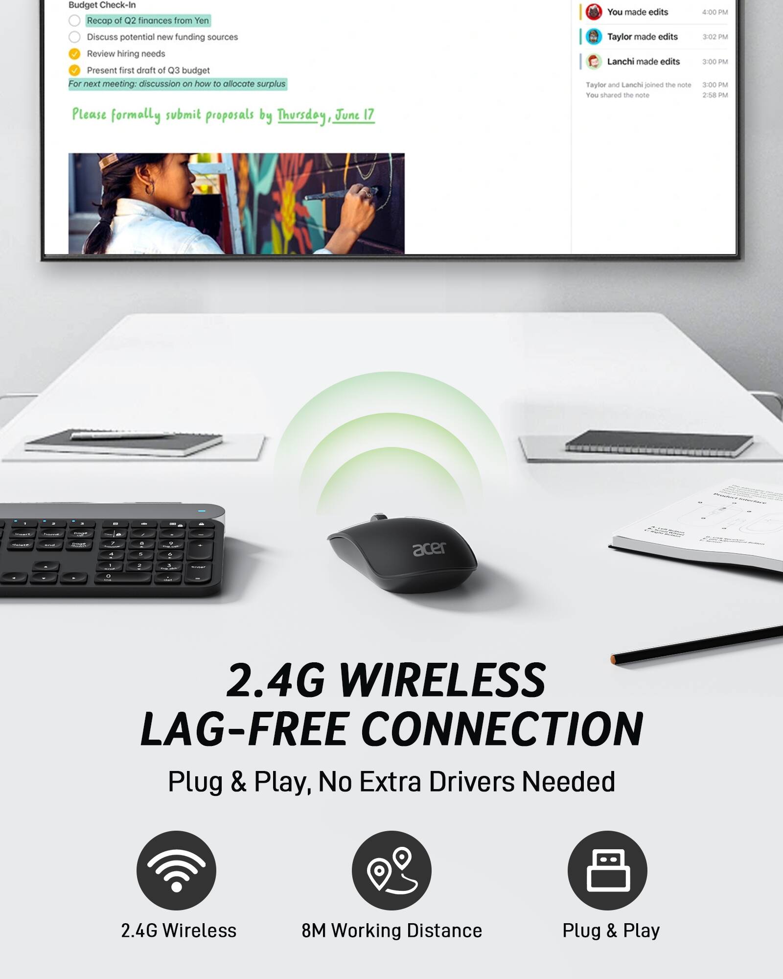 Budget Check-In:
- Recap of Q2 finances from Yen
- Discuss potential new funding sources
- Review hiring needs
- Present first draft of Q3 budget

For next meeting: discussion on how to allocate surplus

Please formally submit proposals by Thursday, June 17.

You made edits
Taylor made edits
Lanchi made edits
Taylor and Lanchi joined the note
You shared the note

4:00 PM
3:02 PM
3:00 PM
2:58 PM

2.4G Wireless Connection
Plug & Play, No Extra Drivers Needed
2.4G Wireless
8M Working Distance
Plug & Play