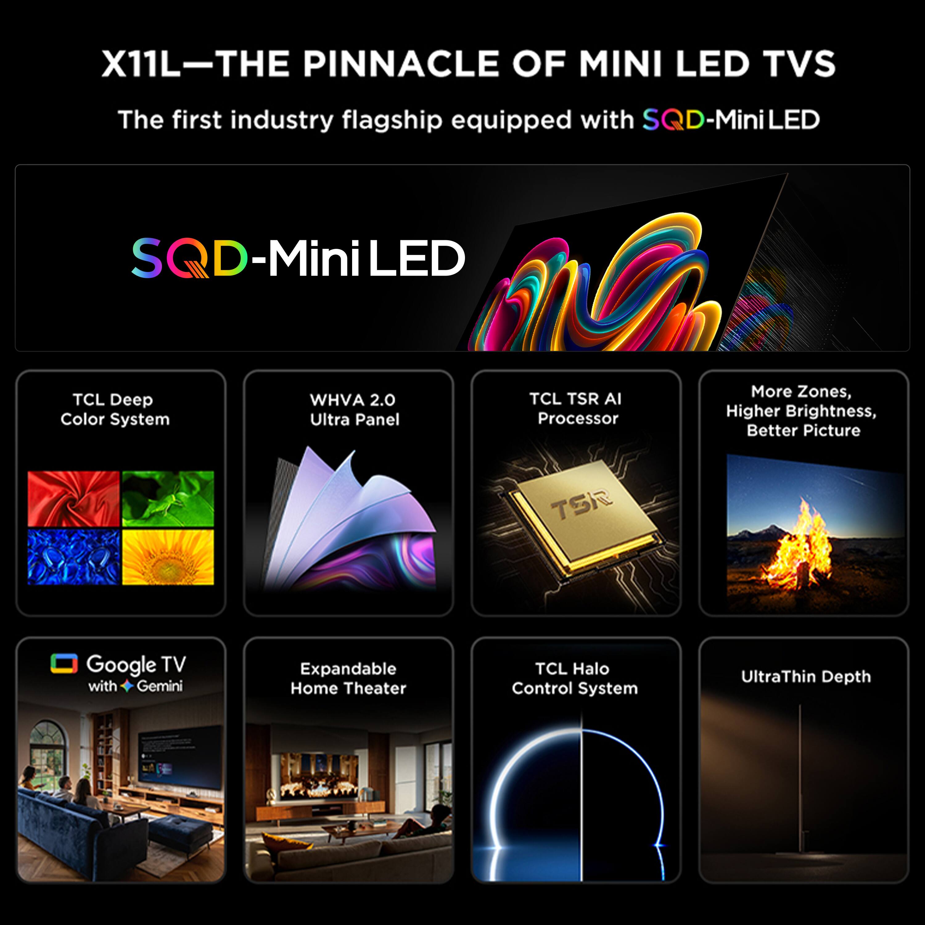 X11L—THE PINNACLE OF MINI LED TVs  
The first industry flagship equipped with SQD-MiniLED  

SQD-MiniLED  

- TCL Deep Color System  
- WHVA 2.0 Ultra Panel  
- TCL TSR AI Processor  
- More Zones, Higher Brightness, Better Picture  
- Google TV with Gemini  
- Expandable Home Theater  
- TCL Halo Control System  
- UltraThin Depth
