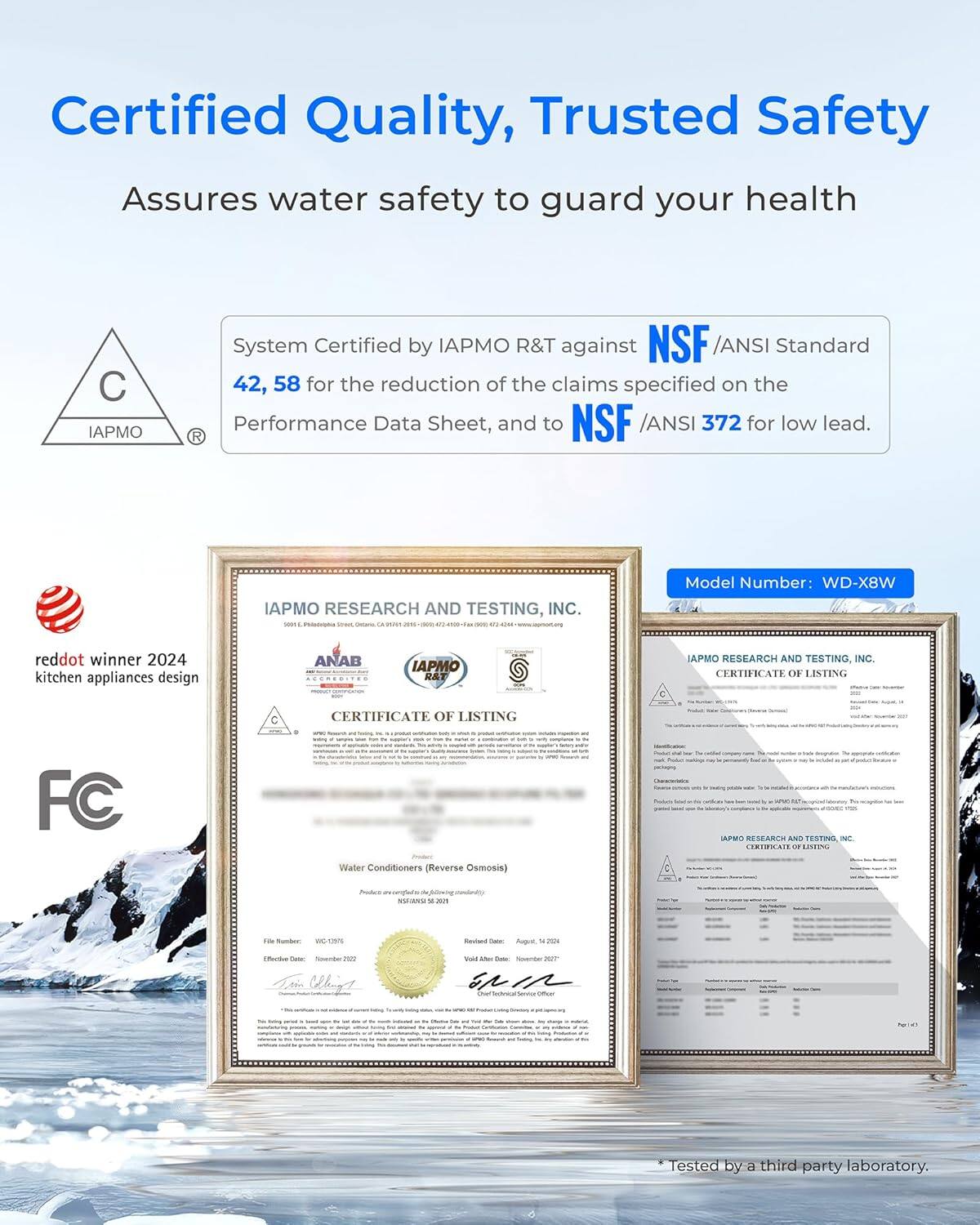 Certified Quality, Trusted Safety  
Assures water safety to guard your health  

System Certified by IAPMO R&T against NSF /ANSI Standard 42, 58 for the reduction of the claims specified on the Performance Data Sheet, and to NSF /ANSI 372 for low lead.  

IAPMO RESEARCH AND TESTING, INC.  
CERTIFICATE OF LISTING  
C  
CERTIFICATE OF LISTING  
FC  

Water Conditioners (Reverse Osmosis)  

Model Number: WD-X8W  

reddot winner 2024 kitchen appliances design  

ANAB IAPMO R&T  

*Tested by a third party laboratory.