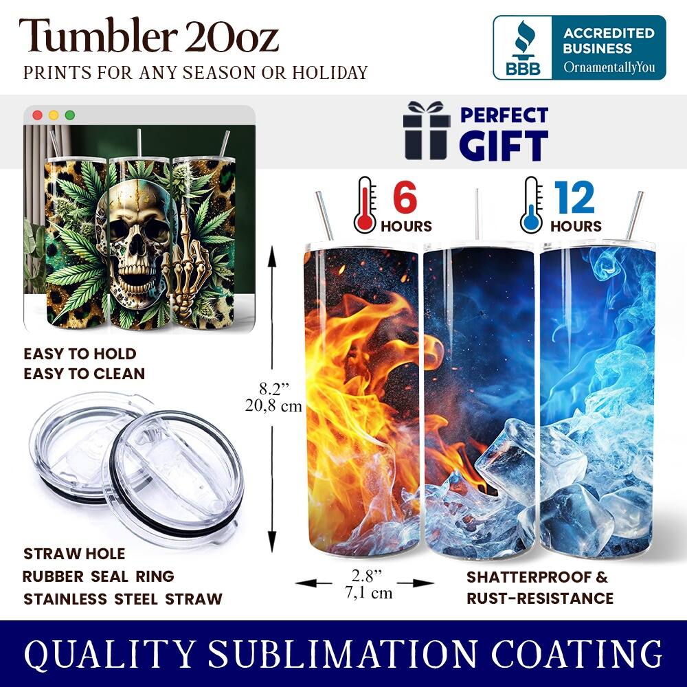 Tumbler 20oz  
PRINTS FOR ANY SEASON OR HOLIDAY  
ACCREDITED BUSINESS BBB OrnamentallyYou  
PERFECT GIFT  
6 HOURS  
12 HOURS  
EASY TO HOLD  
EASY TO CLEAN  
8.2" (20.8 cm)  
STRAW HOLE  
RUBBER SEAL RING  
STAINLESS STEEL STRAW  
2.8" (7.1 cm)  
SHATTERPROOF & RUST-RESISTANCE  
QUALITY SUBLIMATION COATING