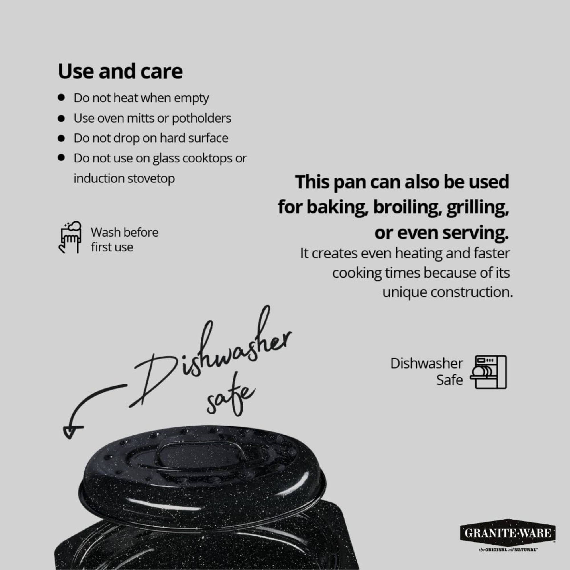 Use and care

- Do not heat when empty
- Use oven mitts or potholders
- Do not drop on hard surface
- Do not use on glass cooktops or induction stovetop

Wash before first use

This pan can also be used for baking, broiling, grilling, or even serving. It creates even heating and faster cooking times because of its unique construction.

Dishwasher Safe

GRANITE-WARE ORIGINAL NATURAL