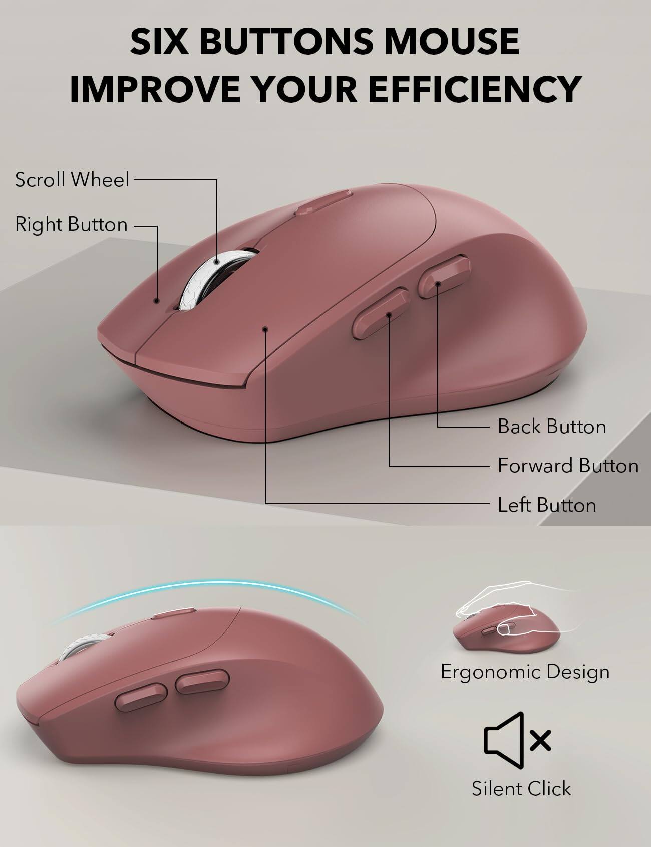 SIX BUTTONS MOUSE IMPROVE YOUR EFFICIENCY

Scroll Wheel
Right Button
Back Button
Forward Button
Left Button

Ergonomic Design
Silent Click