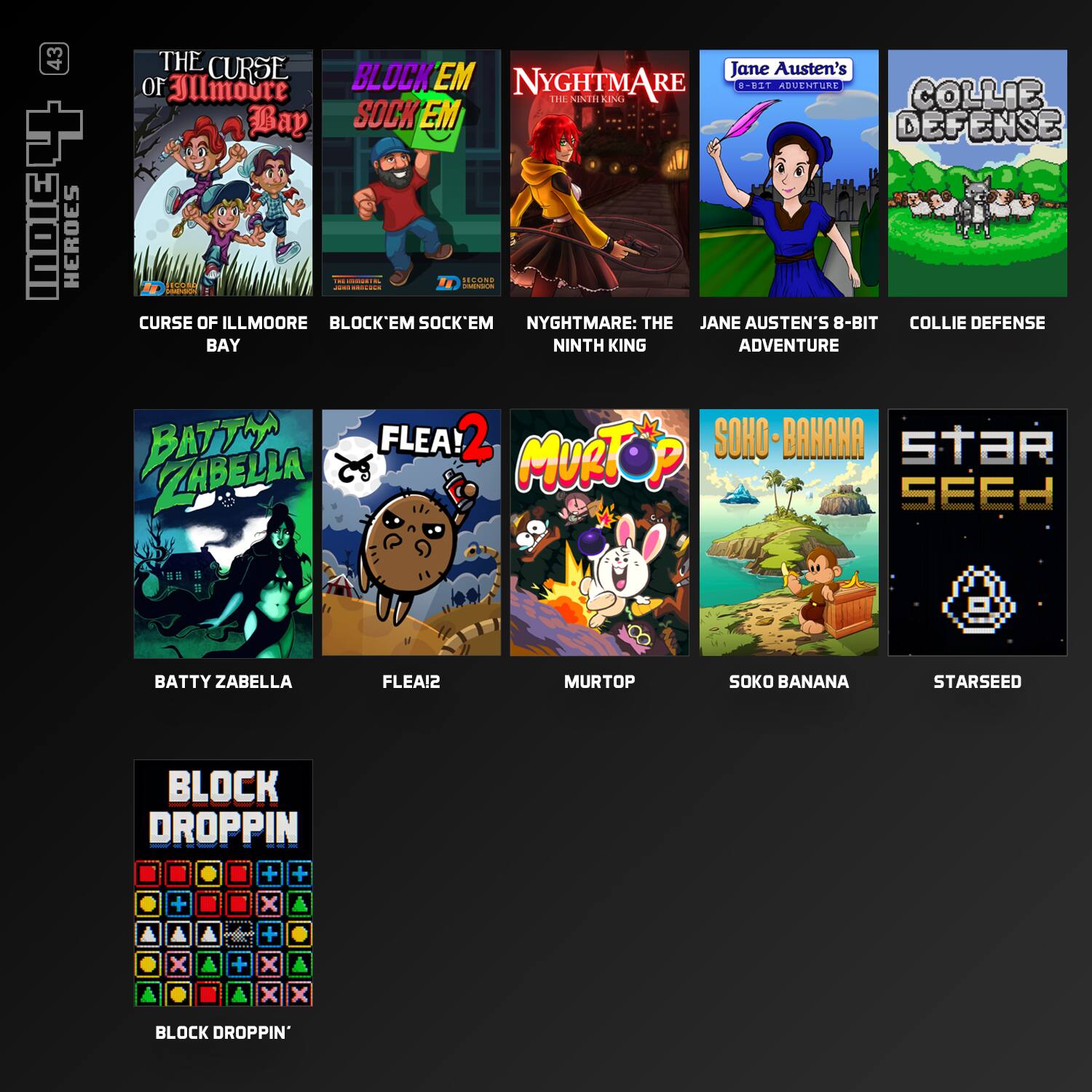 43 INDIE HEROES

THE CURSE OF ILLMOORE BAY

BLOCK'EM SOCK'EM

NYGHTMARE: THE NINTH KING

Jane Austen's 8-BIT ADVENTURE

COLLIE DEFENSE

BATTY ZABELLA

FLEA!2

MURTOP

SOHO - BANANA

STAR SEED

BLOCK DROPPIN