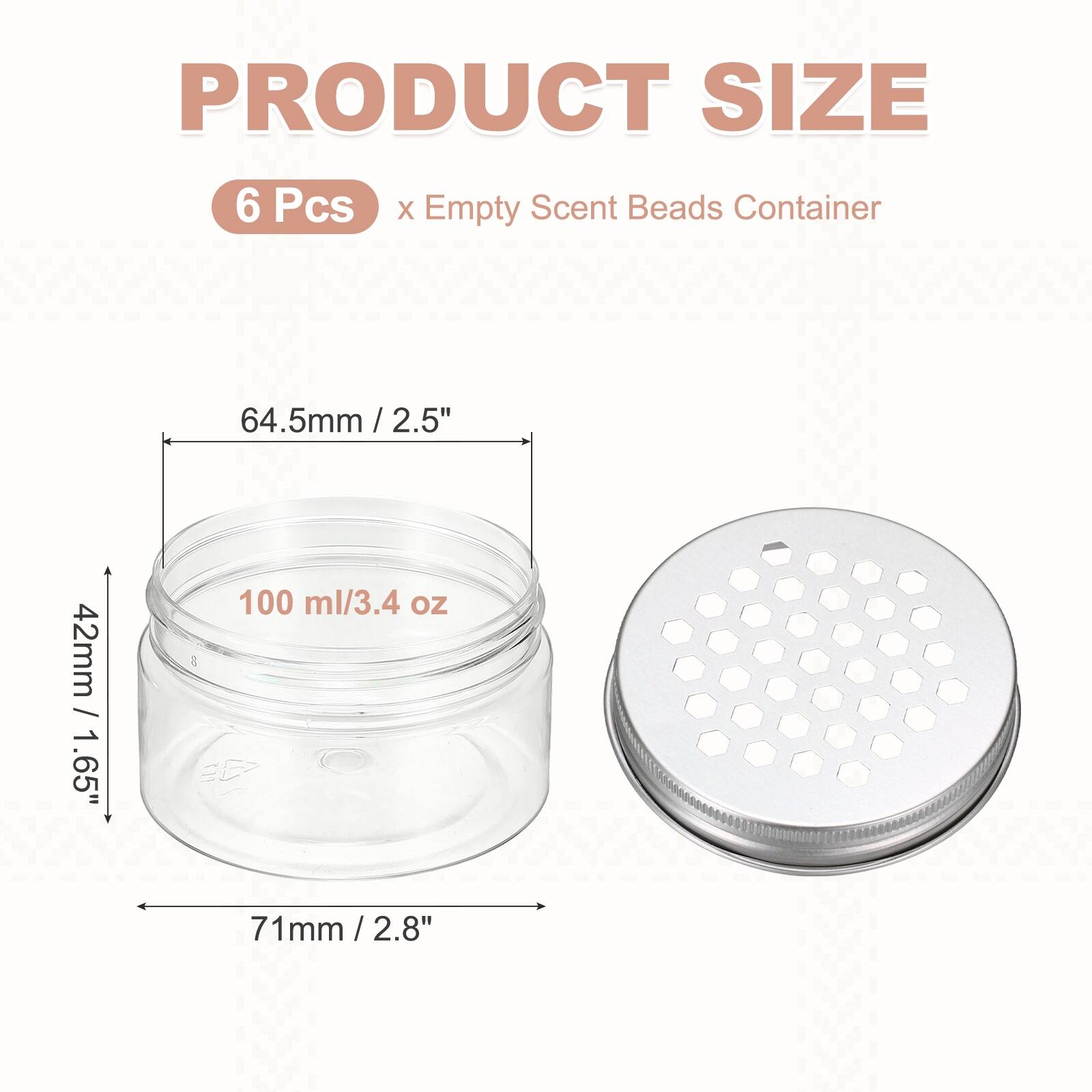 PRODUCT SIZE  
6 Pcs x Empty Scent Beads Container  
64.5mm / 2.5"  
42mm / 1.65"  
100 ml / 3.4 oz  
71mm / 2.8"