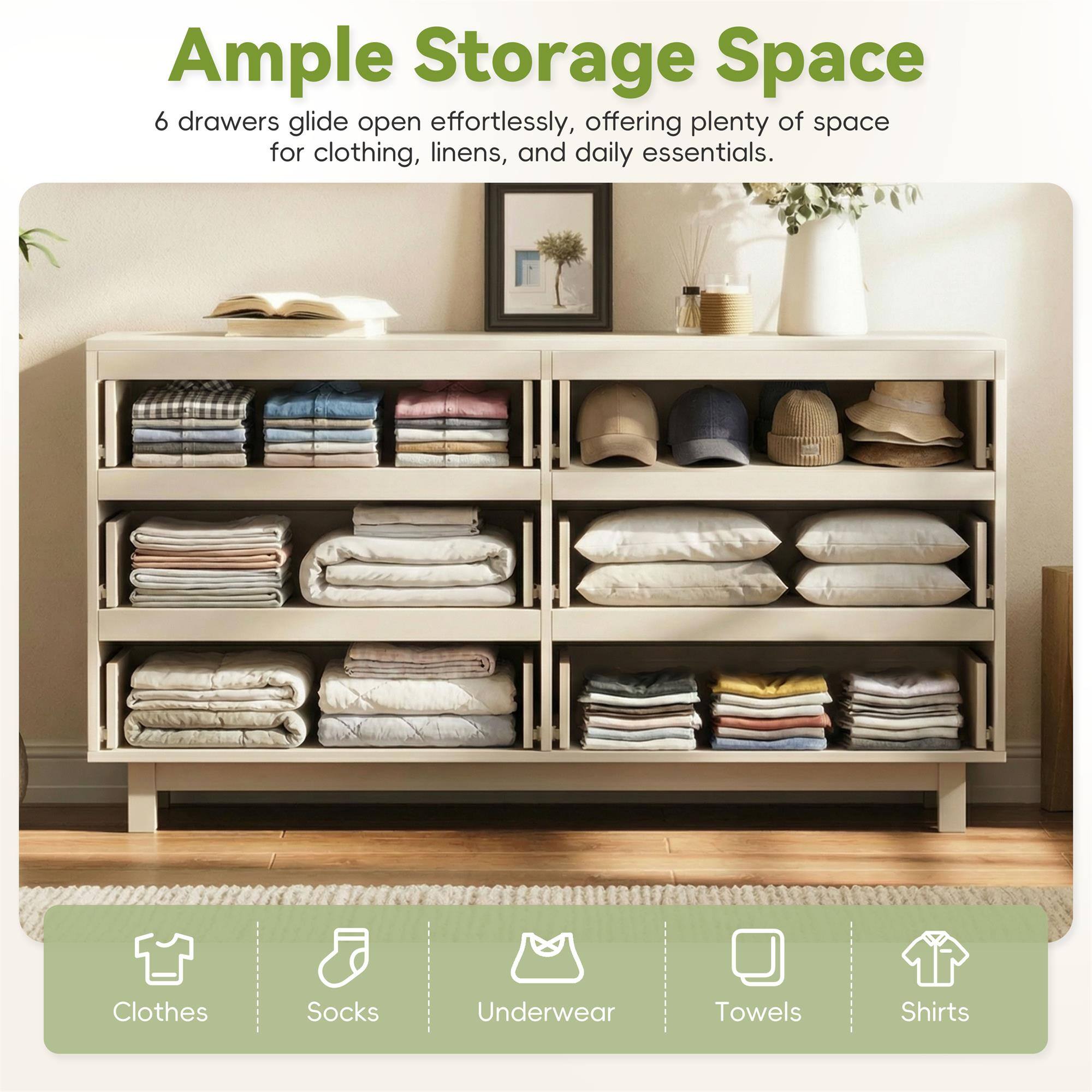 Ample Storage Space

6 drawers glide open effortlessly, offering plenty of space for clothing, linens, and daily essentials.

Clothes
Socks
Underwear
Towels
Shirts