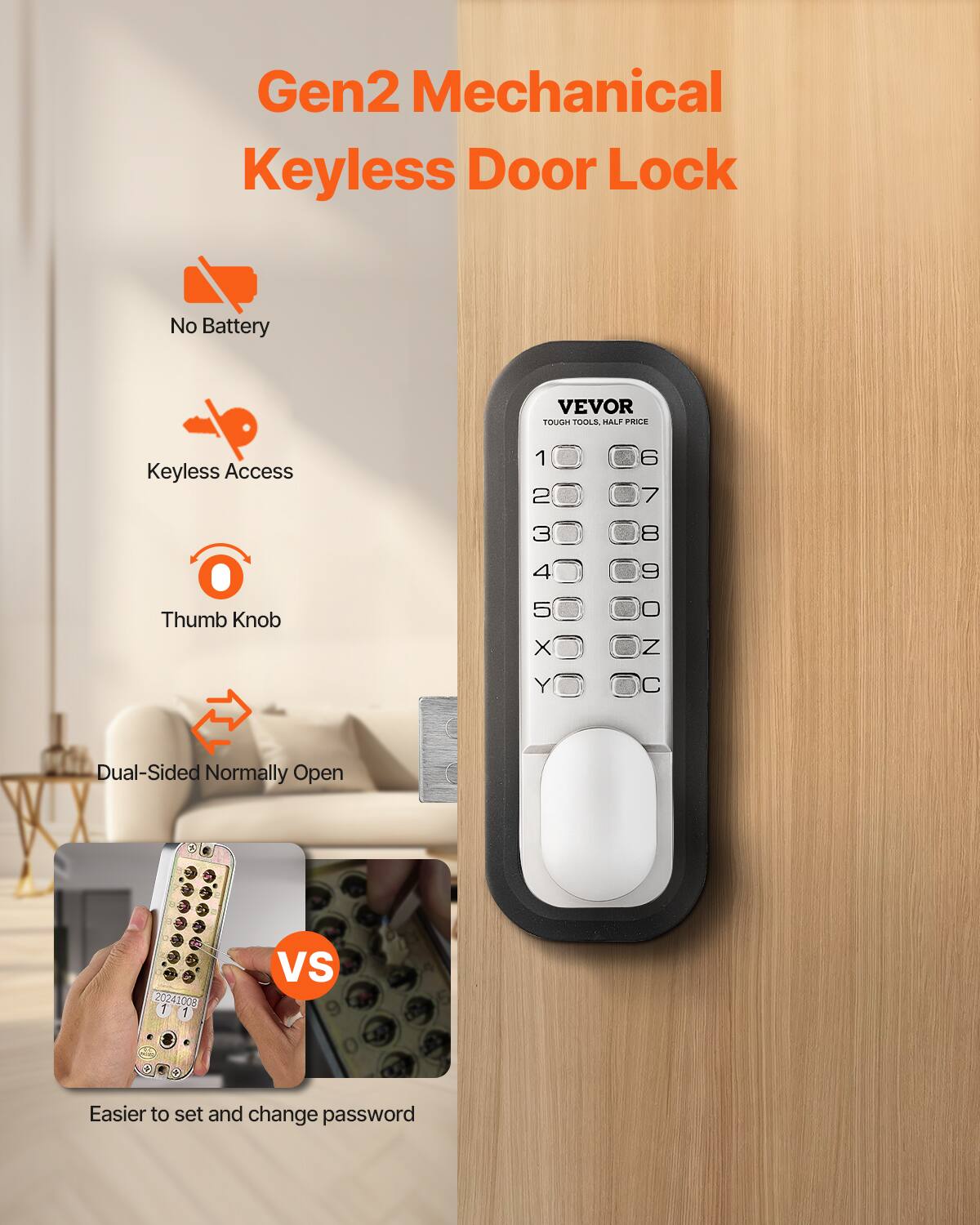 Gen2 Mechanical Keyless Door Lock  
No Battery  
Keyless Access  
Thumb Knob  
Dual-Sided Normally Open  

VEVOR  
TOUGH TOOLS, HALF PRICE  

1 2 3 4 5  
6 7 8 9 0  
X Y Z C  

Easier to set and change password  

20241008  
1 1  

VS