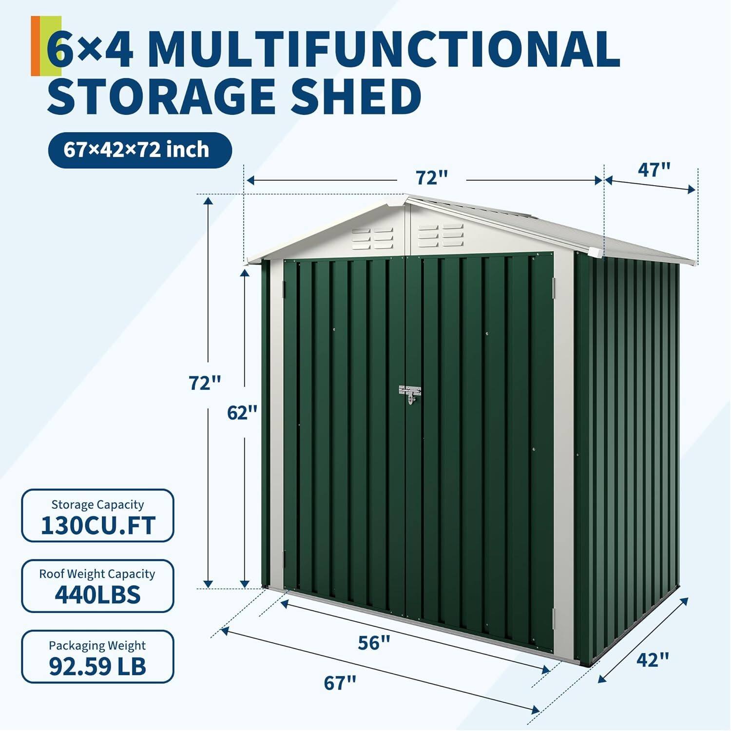 6x4 MULTIFUNCTIONAL STORAGE SHED  
67x42x72 inch  

Storage Capacity: 130CU.FT  
Roof Weight Capacity: 440LBS  
Packaging Weight: 92.59 LB  

Dimensions:  
- Length: 67"  
- Width: 42"  
- Height: 72"  
- Door Height: 62"  
- Door Width: 56"  
- Roof Overhang: 47"