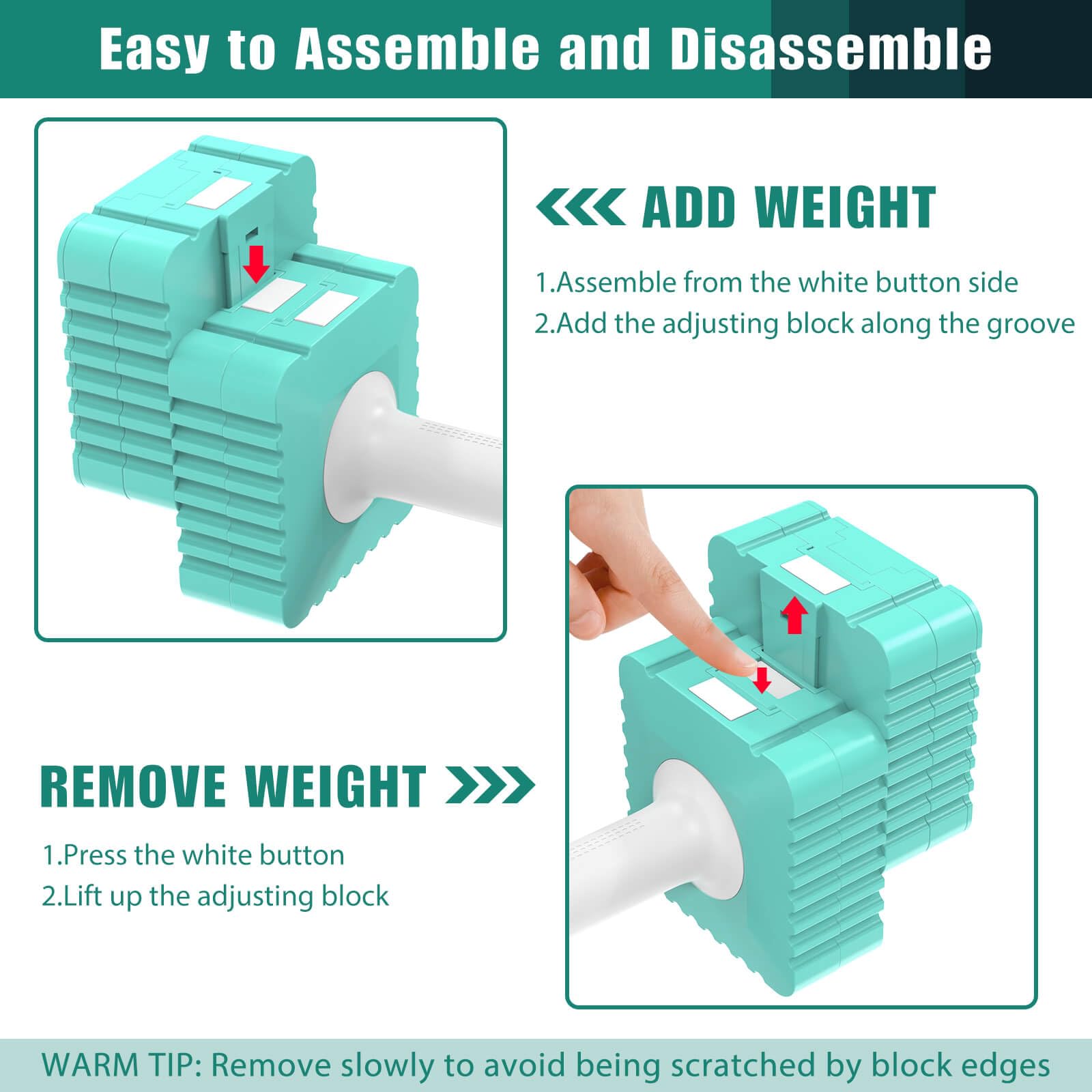 Easy to Assemble and Disassemble

ADD WEIGHT
1. Assemble from the white button side
2. Add the adjusting block along the groove

REMOVE WEIGHT
1. Press the white button
2. Lift up the adjusting block

WARM TIP: Remove slowly to avoid being scratched by block edges