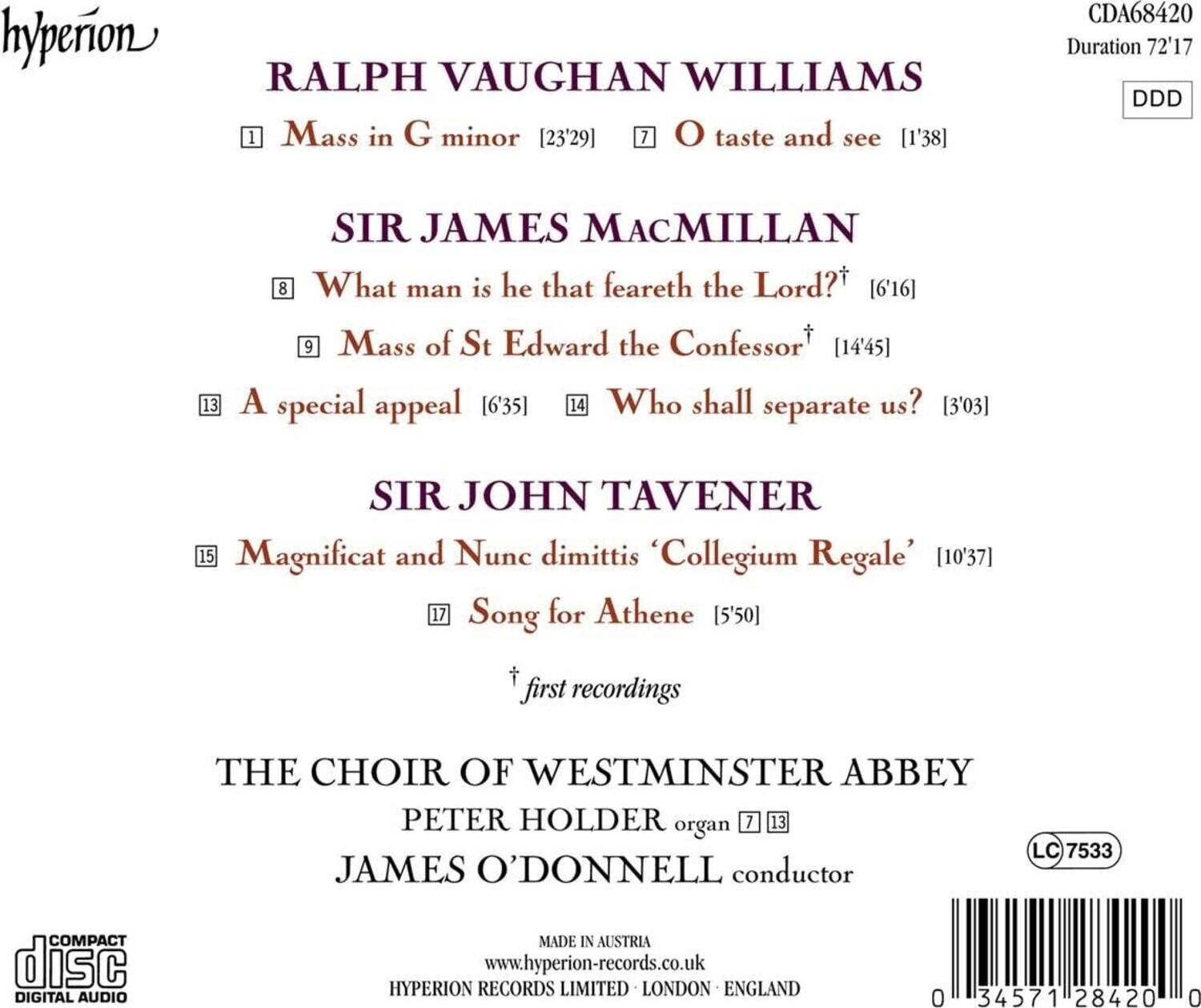 **Hyperion**

**Ralph Vaughan Williams**  
1. Mass in G minor [23'29]  
7. O taste and see [1'38]

**Sir James MacMillan**  
8. What man is he that feareth the Lord? [6'16]  
9. Mass of St Edward the Confessor [14'45]  
13. A special appeal [6'35]  
14. Who shall separate us? [3'03]

**Sir John Tavener**  
15. Magnificat and Nunc dimittis 'Collegium Regale' [10'37]  
17. Song for Athene [5'50]

*first recordings*

**The Choir of Westminster Abbey**  
Peter Holder organ [7, 13]  
James O'Donnell conductor

**Compact Disc**  
Digital Audio  
Made in Austria  
www.hyperion-records.co.uk  
Hyperion Records Limited London England

**CDA68420**  
Duration 72'17  
DDD  
LC 7533  
0 34571 28420 0