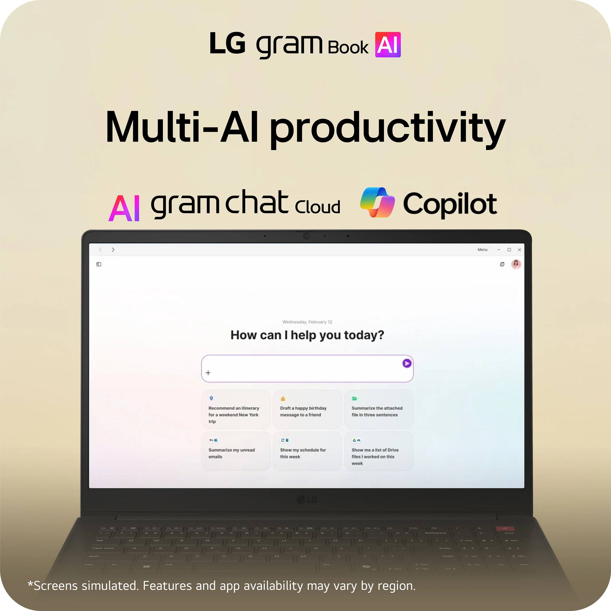 LG gram Book AI  
Multi-AI productivity  
AI gram chat cloud Copilot  

How can I help you today?  

- Recommend a literary trip for a weekend in New York  
- Draft a happy birthday message to a friend  
- Summarize my unread emails  
- Show me my schedule for this week  
- Summarize the attached file in three sentences  
- Show me a list of Drive files I worked on this week  

*Screens simulated. Features and app availability may vary by region.