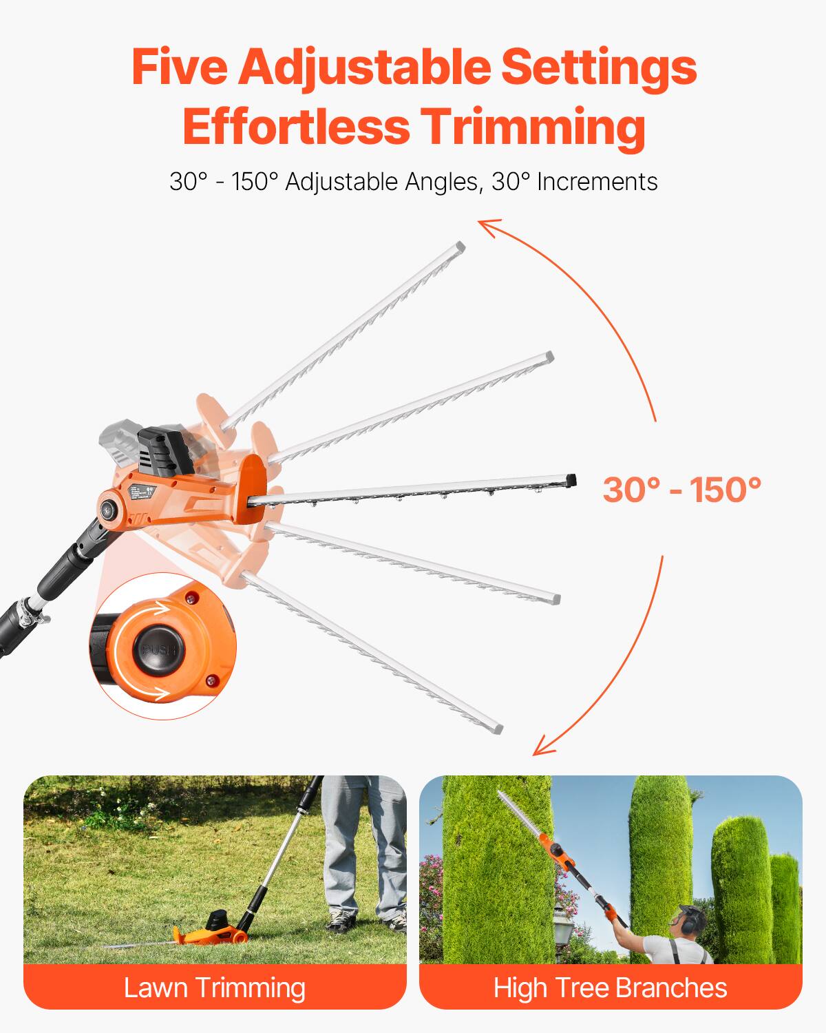 Five Adjustable Settings  
Effortless Trimming  
30° - 150° Adjustable Angles, 30° Increments  

Lawn Trimming  
High Tree Branches