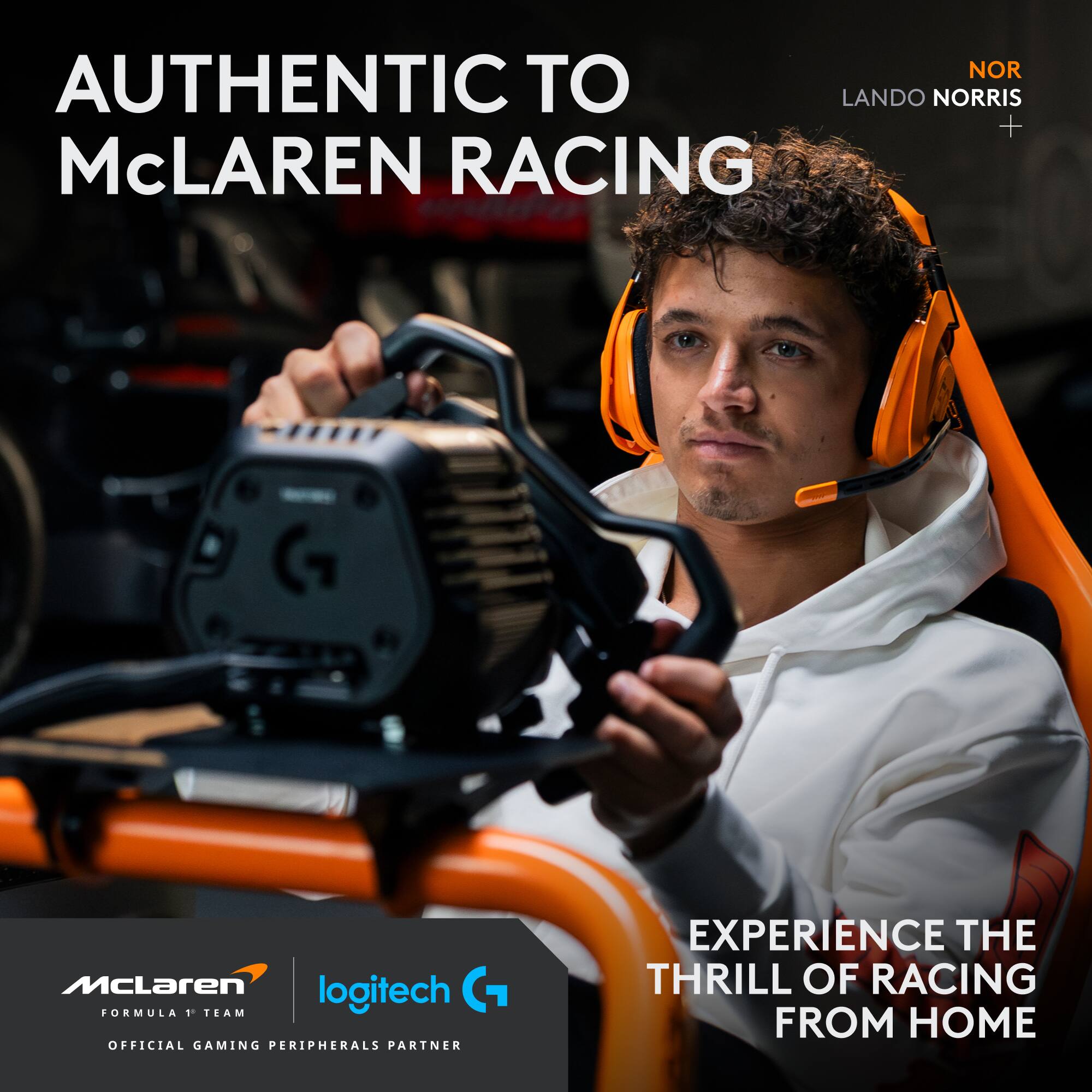 AUTHENTIC TO McLAUREN RACING

NOR LANDO NORRIS + McLAREN RACING G McLaren logitech FORMULA 1 TEAM OFFICIAL GAMING PERIPHERALS PARTNER EXPERIENCE THE THRILL OF RACING FROM HOME