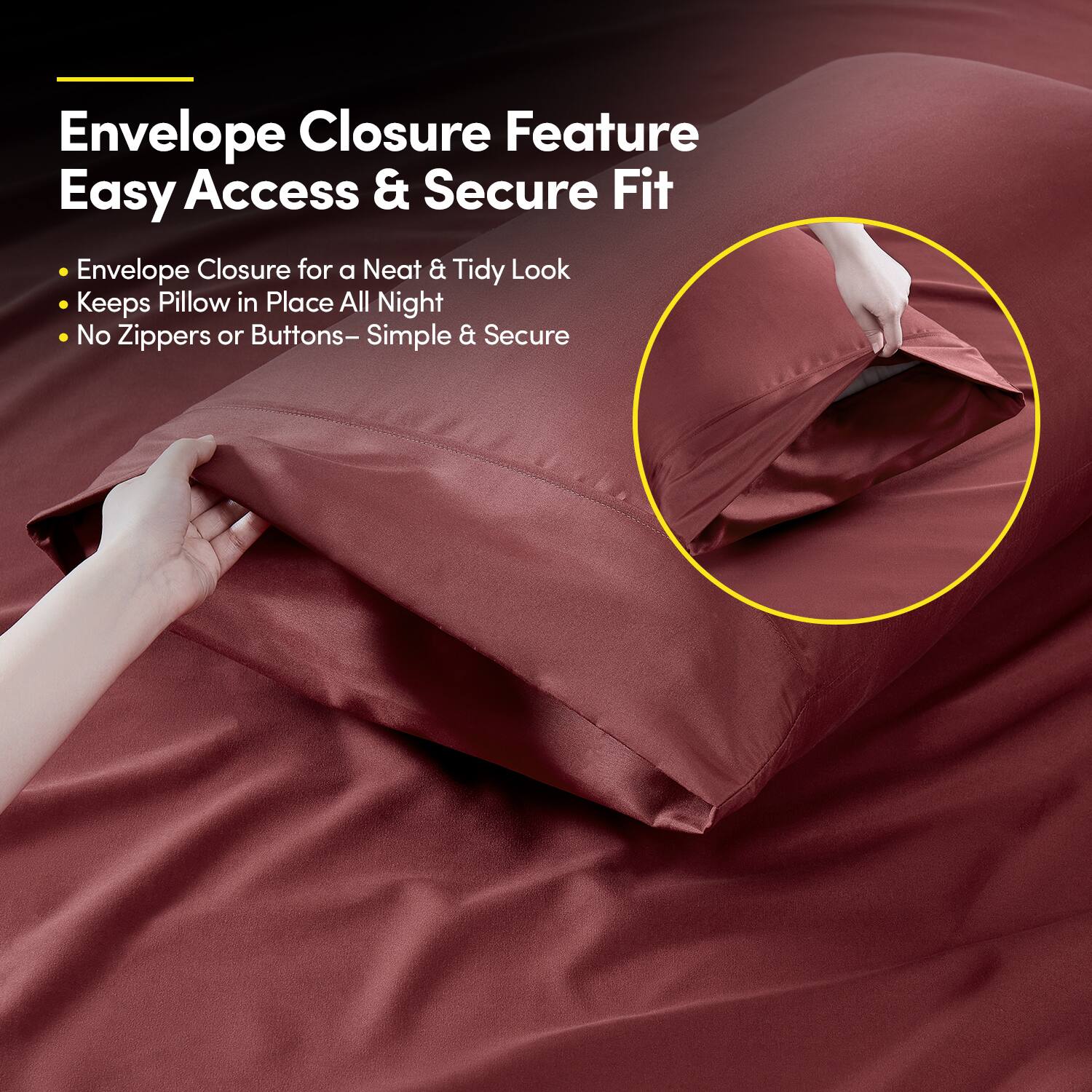 Envelope Closure Feature  
Easy Access & Secure Fit  

- Envelope Closure for a Neat & Tidy Look  
- Keeps Pillow in Place All Night  
- No Zippers or Buttons – Simple & Secure