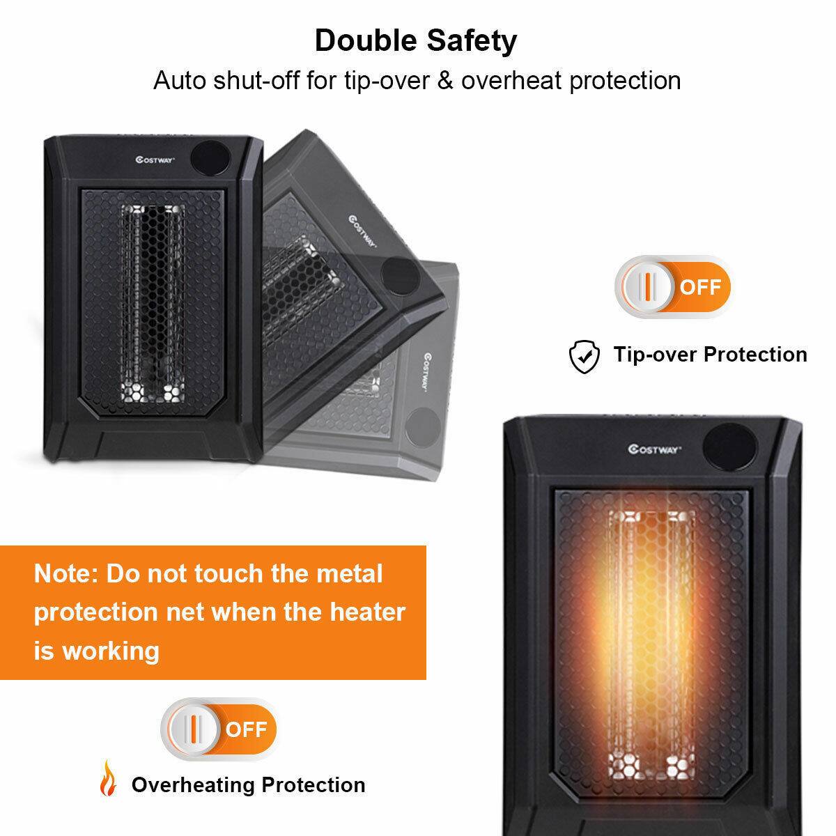 Double Safety  
Auto shut-off for tip-over & overheating protection  

Tip-over Protection  
Note: Do not touch the metal protection net when the heater is working  

Overheating Protection