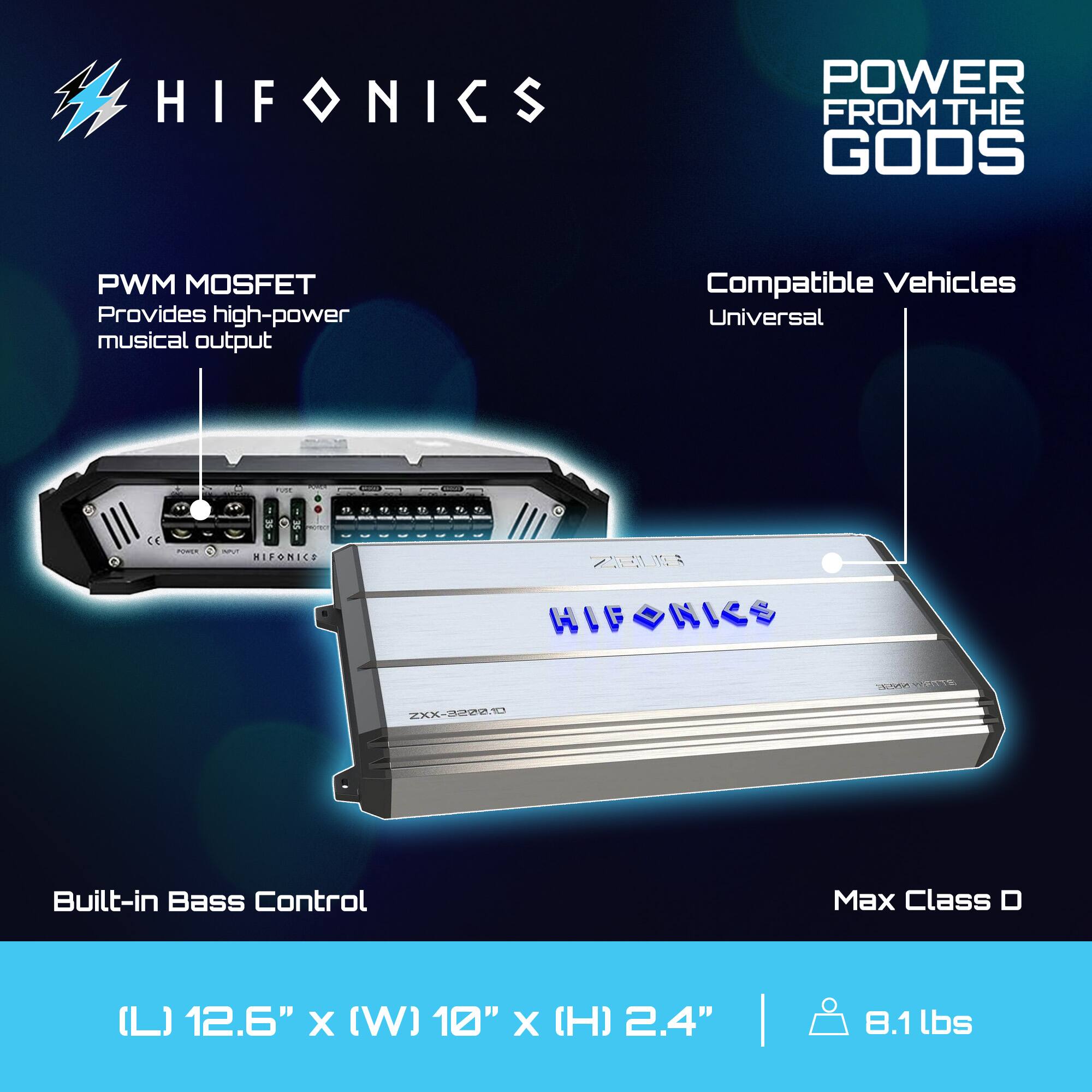 HIFONICS  
POWER FROM THE GODS  

PWM MOSFET  
Provides high-power musical output  

Compatible Vehicles  
Universal  

Built-in Bass Control  

Max Class D  

(L) 12.6" x (W) 10" x (H) 2.4"  
8.1 lbs