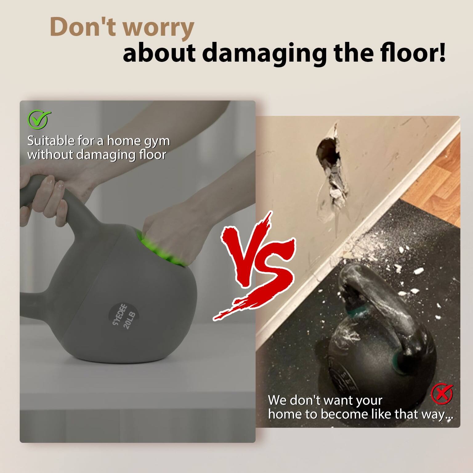 Don't worry about damaging the floor!

Suitable for a home gym without damaging floor

SYEDEE 20LB

We don't want your home to become like that way...
