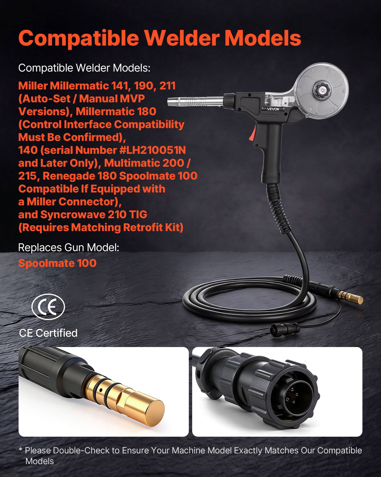 Compatible Welder Models

Compatible Welder Models:
- Miller Millermatic 141, 190, 211 (Auto-Set / Manual MVP Versions)
- Millermatic 180 (Control Interface Compatibility Must Be Confirmed)
- 140 (serial Number #LH210051N and Later Only)
- Multimatic 200 / 215
- Renegade 180 Spoolmate 100 (Compatible If Equipped with a Miller Connector)
- Syncrowave 210 TIG (Requires Matching Retrofit Kit)

Replaces Gun Model:
- Spoolmate 100

CE Certified

*Please Double-Check to Ensure Your Machine Model Exactly Matches Our Compatible Models