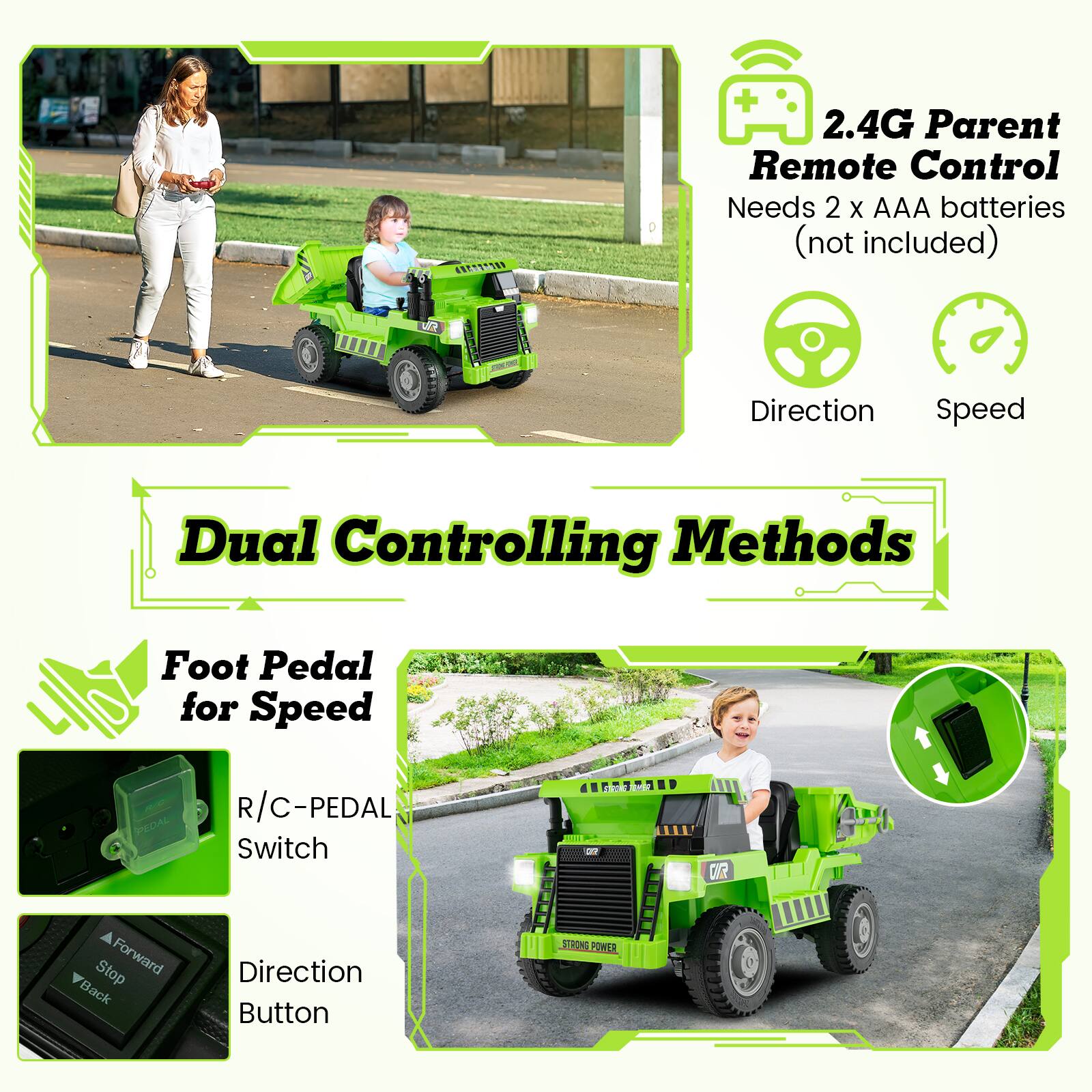 2.4G Parent Remote Control  
Needs 2 x AAA batteries (not included)  
Direction  
Speed  

Dual Controlling Methods  

Foot Pedal for Speed  
R/C-PEDAL Switch  
Direction Button  

Forward  
Stop  
Back  

STRONG POWER