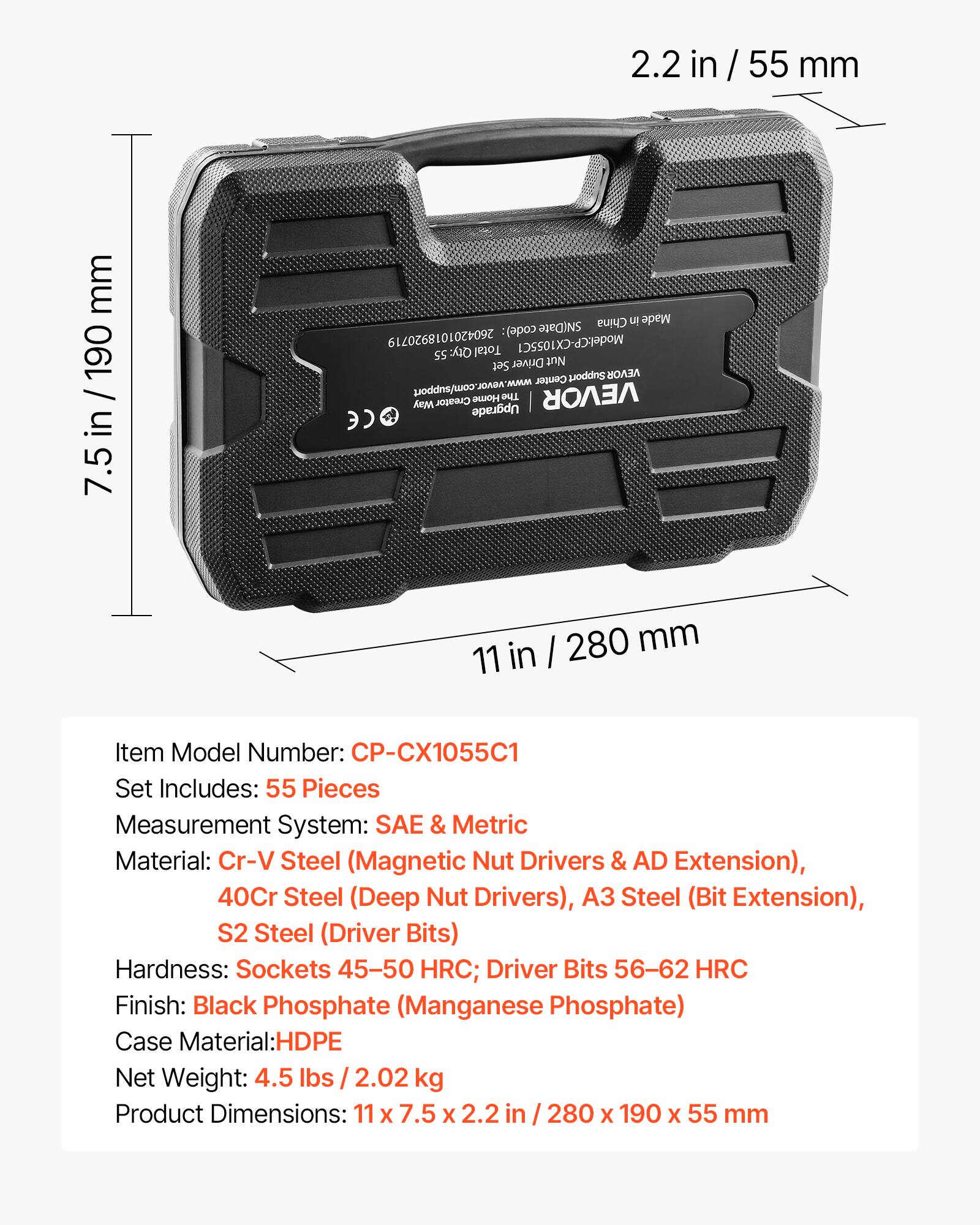 2.2 in / 55 mm  
7.5 in / 190 mm  
11 in / 280 mm  

Item Model Number: CP-CX1055C1  
Set Includes: 55 Pieces  
Measurement System: SAE & Metric  
Material: Cr-V Steel (Magnetic Nut Drivers & AD Extension), 40Cr Steel (Deep Nut Drivers), A3 Steel (Bit Extension), S2 Steel (Driver Bits)  
Hardness: Sockets 45-50 HRC; Driver Bits 56-62 HRC  
Finish: Black Phosphate (Manganese Phosphate)  
Case Material: HDPE  
Net Weight: 4.5 lbs / 2.02 kg  
Product Dimensions: 11 x 7.5 x 2.2 in / 280 x 190 x 55 mm