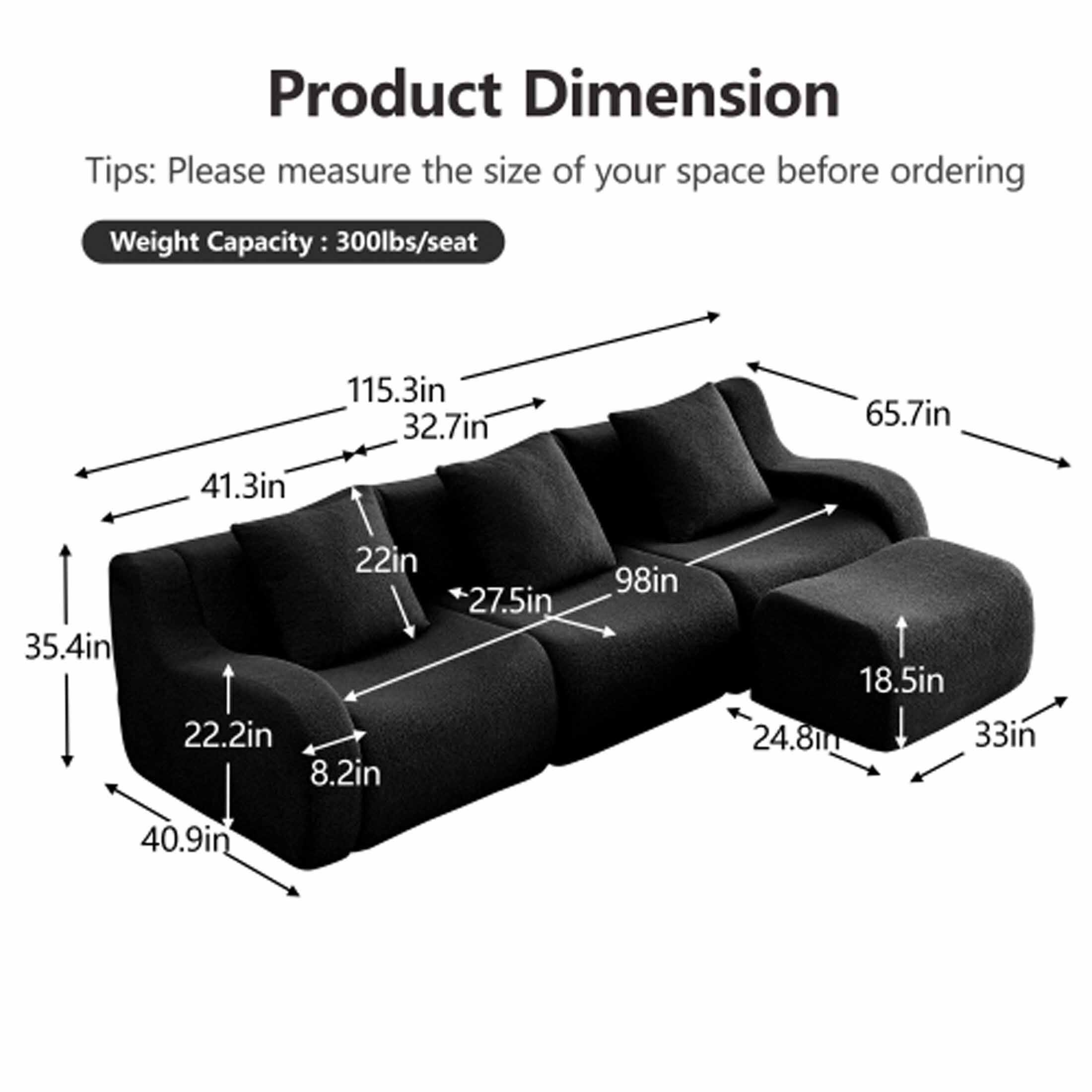 Product Dimension

Tips: Please measure the size of your space before ordering

Weight Capacity: 300lbs/seat

- 115.3in
- 32.7in
- 65.7in
- 41.3in
- 35.4in
- 22in
- 22.2in
- 8.2in
- 27.5in
- 98in
- 18.5in
- 24.8in
- 33in
- 40.9in