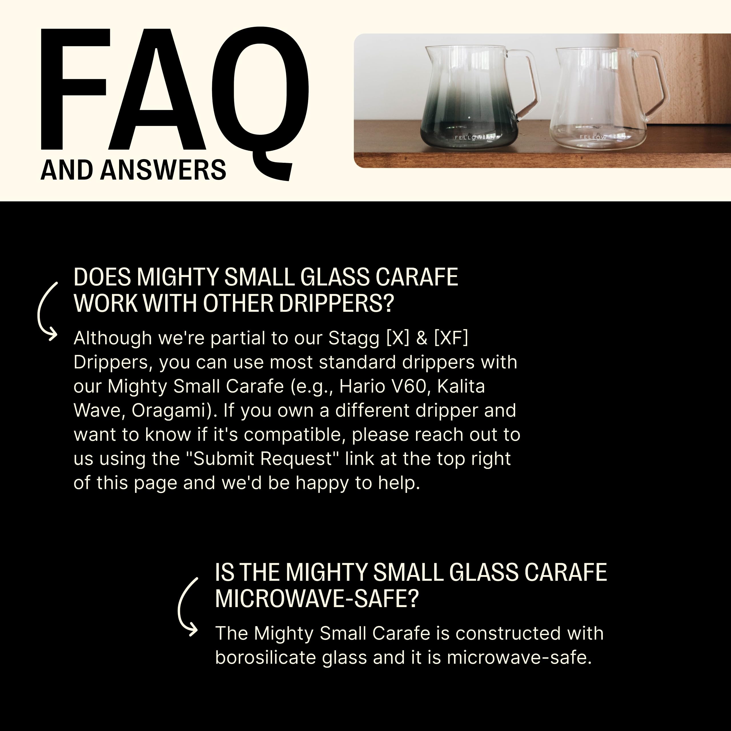 **FAQ AND ANSWERS**

---

**DOES MIGHTY SMALL GLASS CARAFE WORK WITH OTHER DRIPPERS?**

Although we're partial to our Stagg [X] & [XF] Drippers, you can use most standard drippers with our Mighty Small Carafe (e.g., Hario V60, Kalita Wave, Origami). If you own a different dripper and want to know if it's compatible, please reach out to us using the "Submit Request" link at the top right of this page and we'd be happy to help.

---

**IS THE MIGHTY SMALL GLASS CARAFE MICROWAVE-SAFE?**

The Mighty Small Carafe is constructed with borosilicate glass and it is microwave-safe.