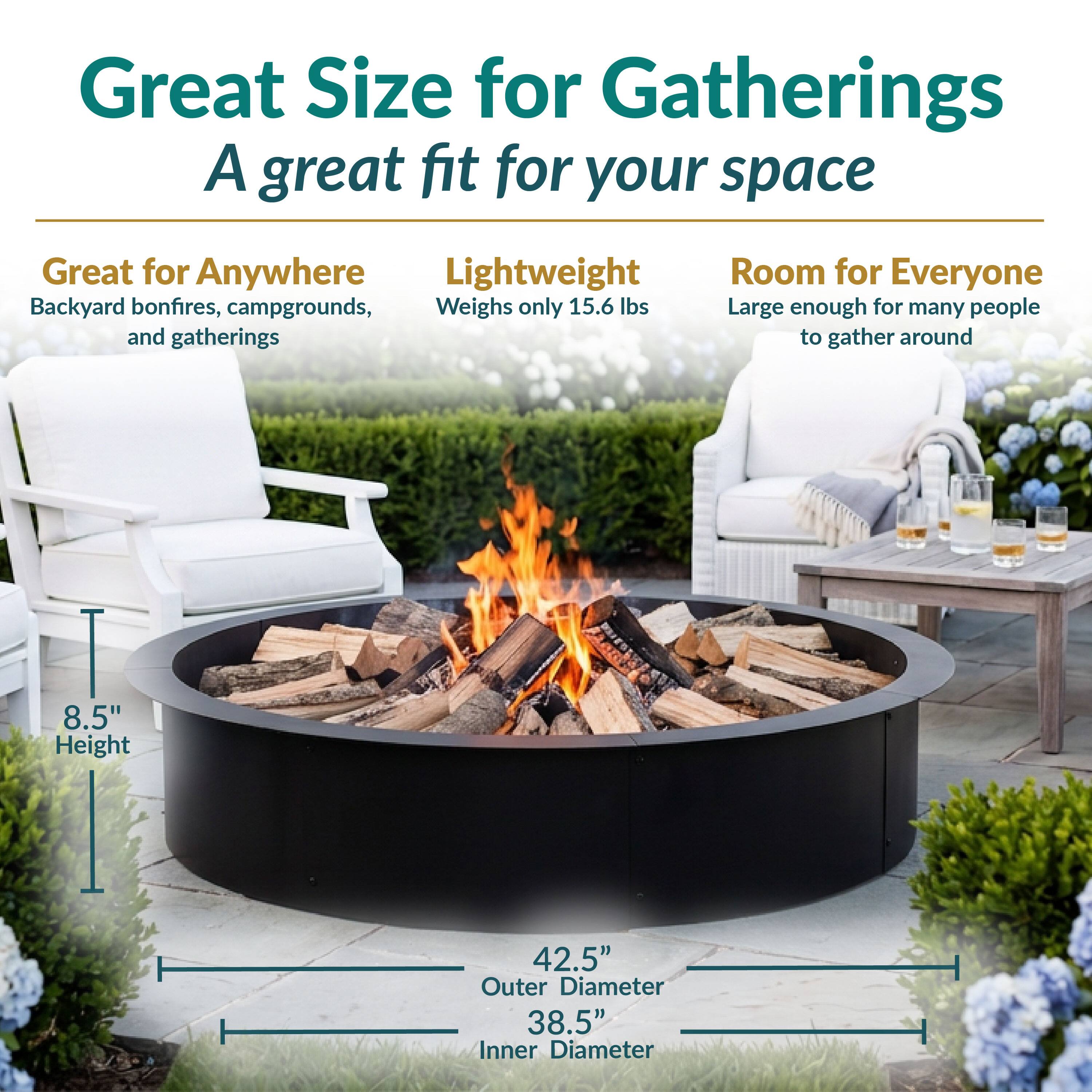 Great Size for Gatherings  
A great fit for your space

Great for Anywhere  
Backyard bonfires, campgrounds, and gatherings

Lightweight  
Weighs only 15.6 lbs

Room for Everyone  
Large enough for many people to gather around

8.5" Height  
42.5" Outer Diameter  
38.5" Inner Diameter