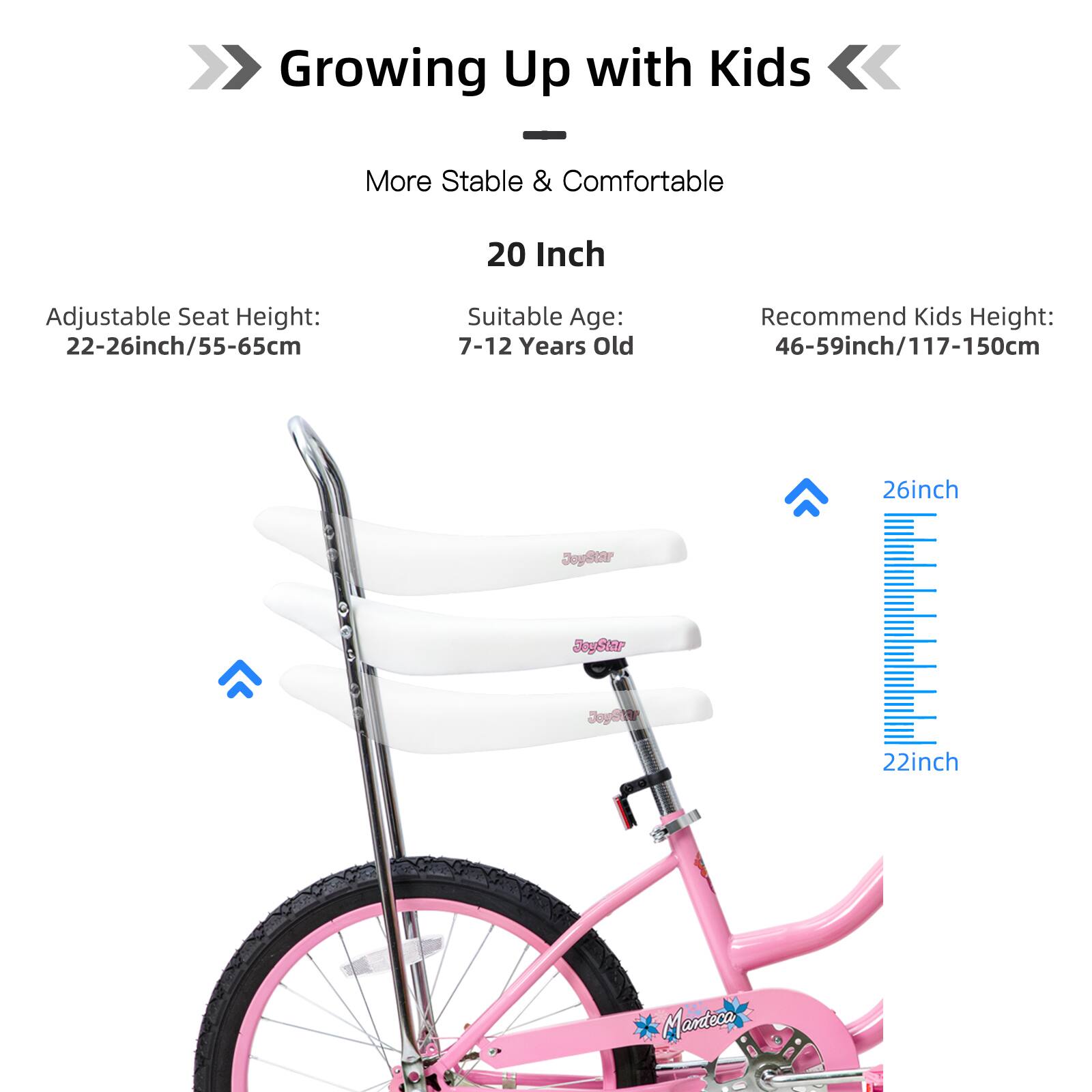 Growing Up with Kids  
More Stable & Comfortable  
20 Inch Adjustable Seat Height: 22-26 inch/55-65 cm  
Suitable Age: 7-12 Years Old  
Recommend Kids Height: 46-59 inch/117-150 cm  

26 inch  
22 inch