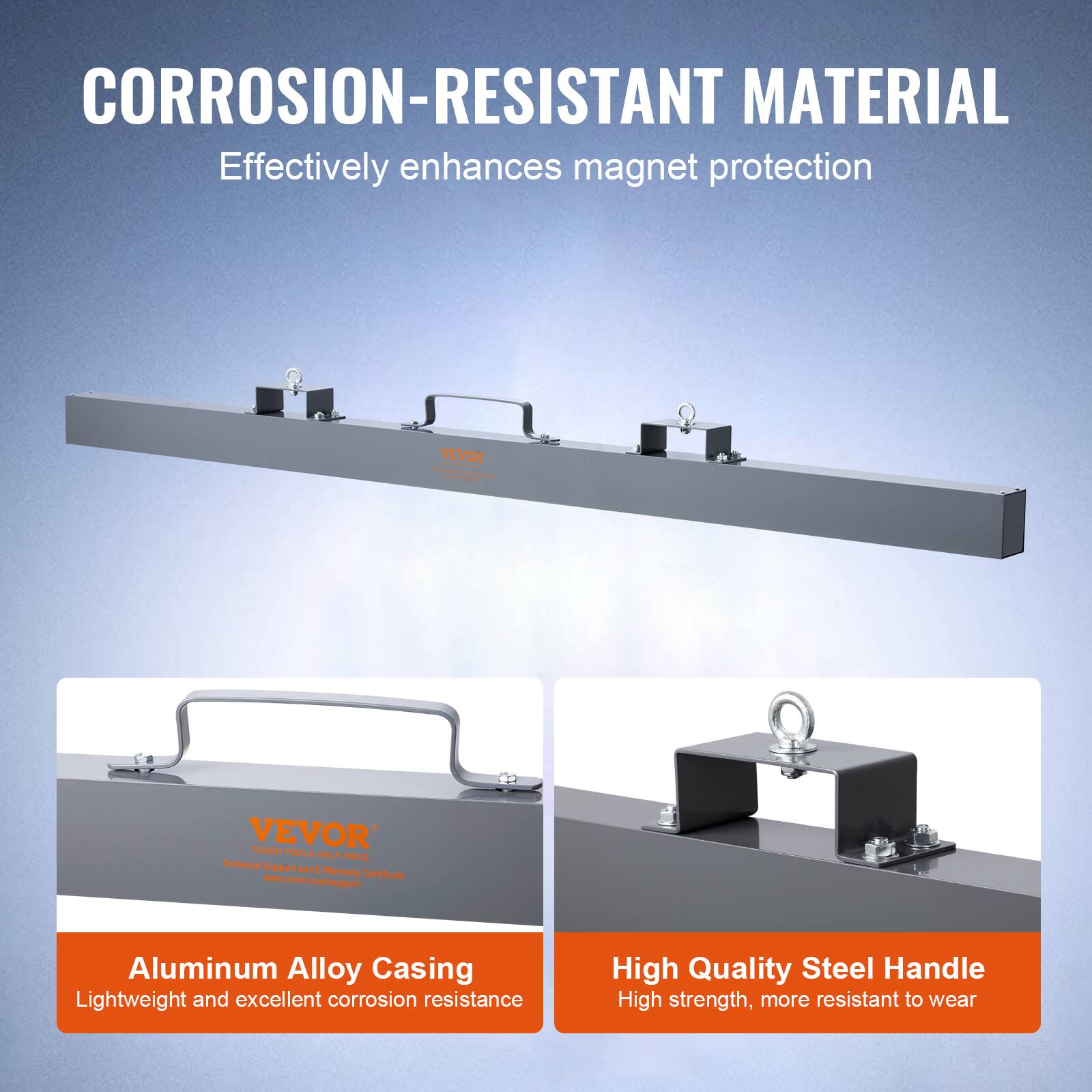 CORROSION-RESISTANT MATERIAL  
Effectively enhances magnet protection  

Aluminum Alloy Casing  
Lightweight and excellent corrosion resistance  

High Quality Steel Handle  
High strength, more resistant to wear  

VEVOR  
Technical Support and E-Warranty Certificate  
www.vtvp.com  
www.vevor.com/support