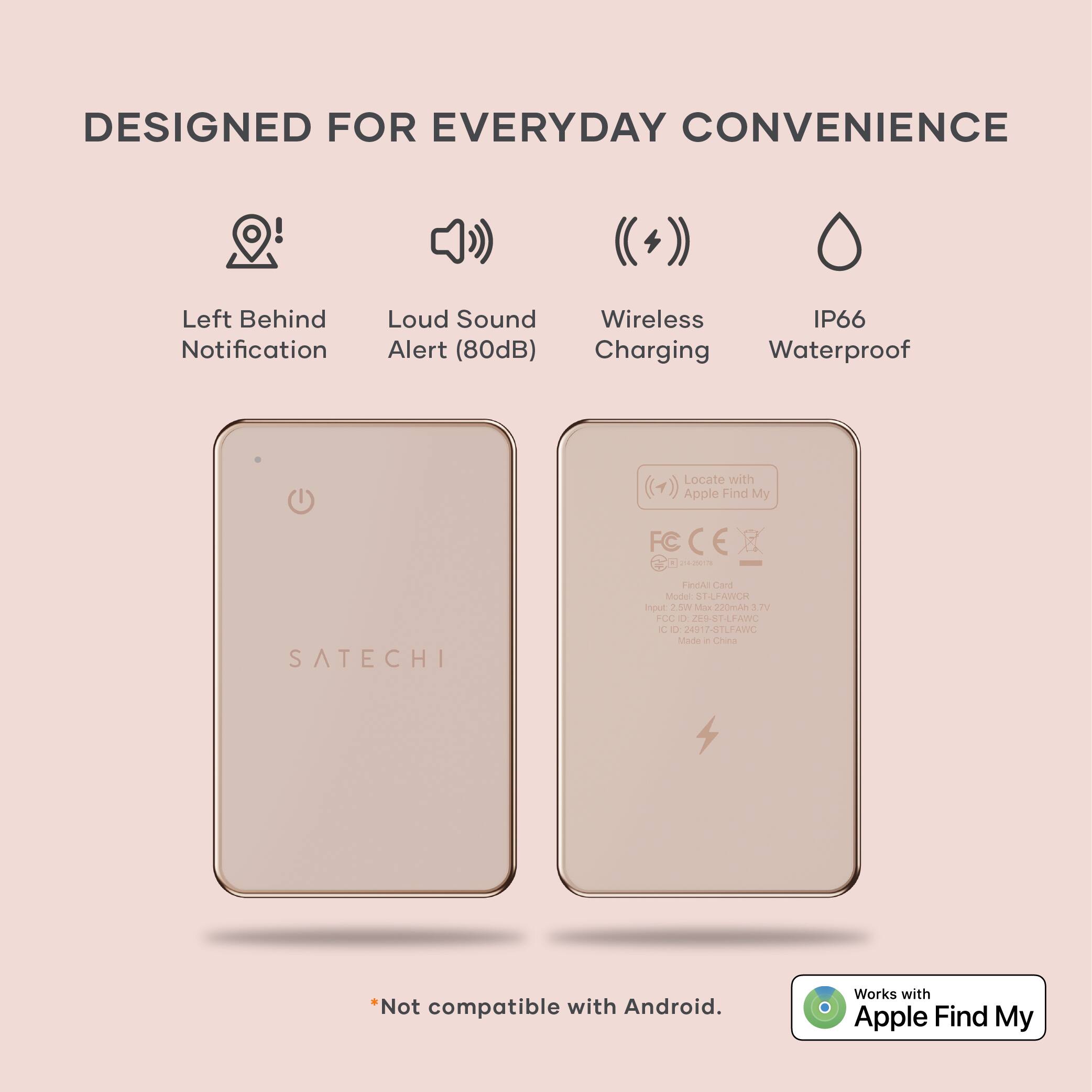 DESIGNED FOR EVERYDAY CONVENIENCE

- Left Behind Notification
- Loud Sound Alert (80dB)
- Wireless Charging
- IP66 Waterproof

SATECHI

*Not compatible with Android. Works with Apple Find My

Model: ST-LFANCR

Made in China

FC CE

Input: 2.0W Max 220mA 3.7V

Output: 2.0W Max 220mA 3.7V

FC: 2015-01-01

CE: 2015-01-01

Made in China