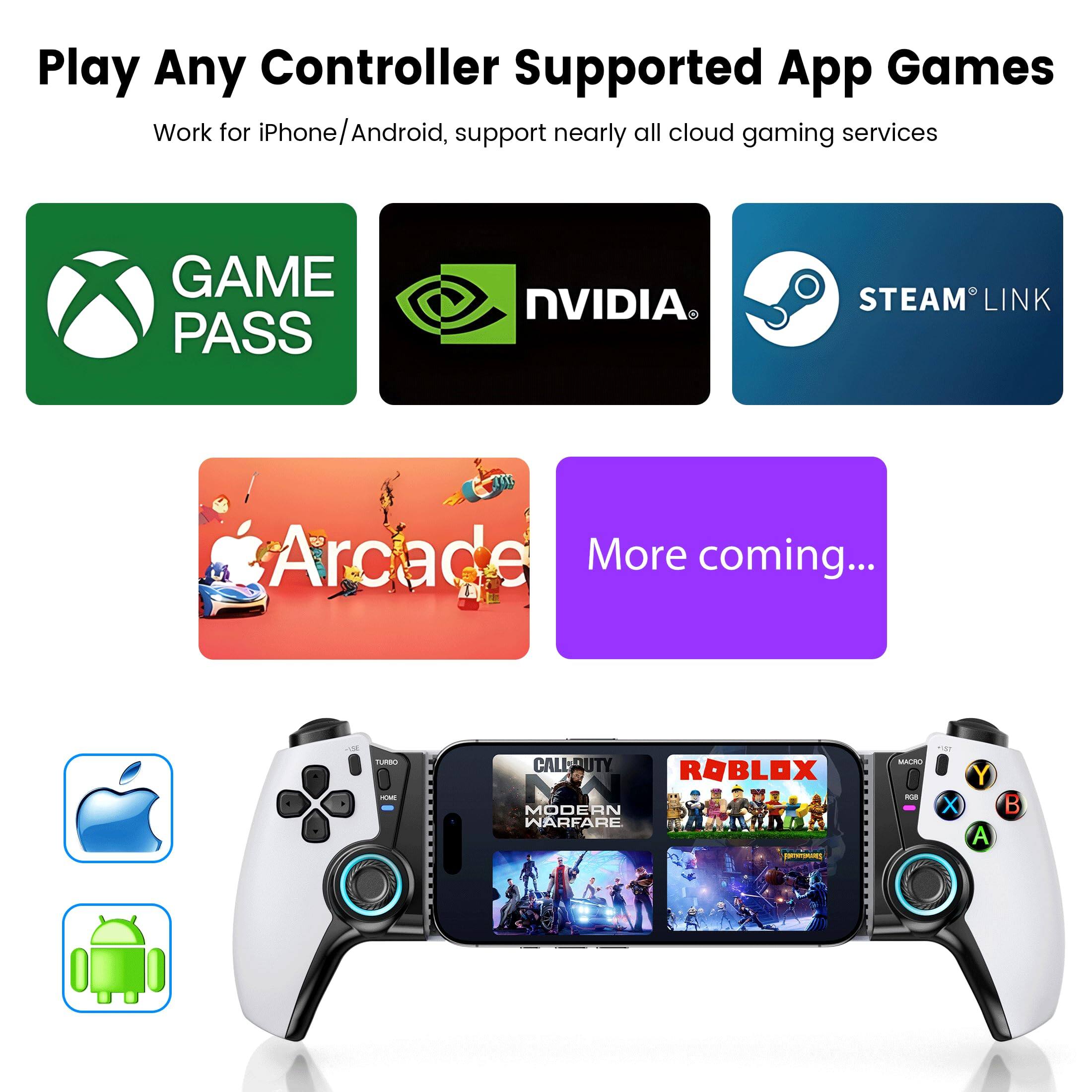 Play Any Controller Supported App Games  
Work for iPhone/Android, support nearly all cloud gaming services  

- GAME PASS  
- NVIDIA  
- STEAM LINK  
- Arcade  
- More coming...  

- iPhone  
- Android  

- CALL OF DUTY: MODERN WARFARE  
- ROBLOX  
- MULAN  
- WARTILE