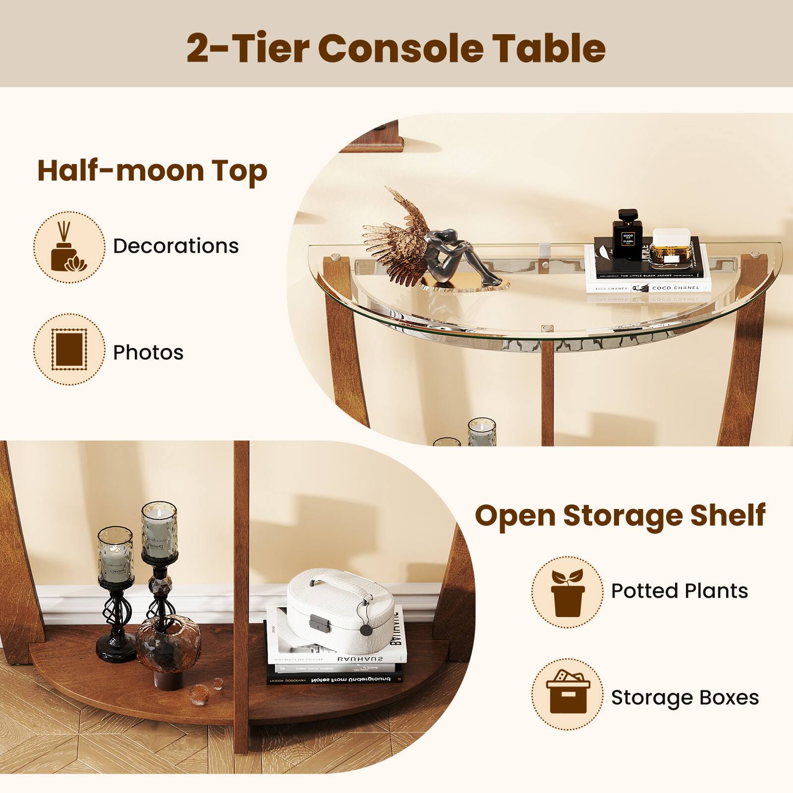 2-Tier Console Table

Half-moon Top
- Decorations
- Photos

Open Storage Shelf
- Potted Plants
- Storage Boxes