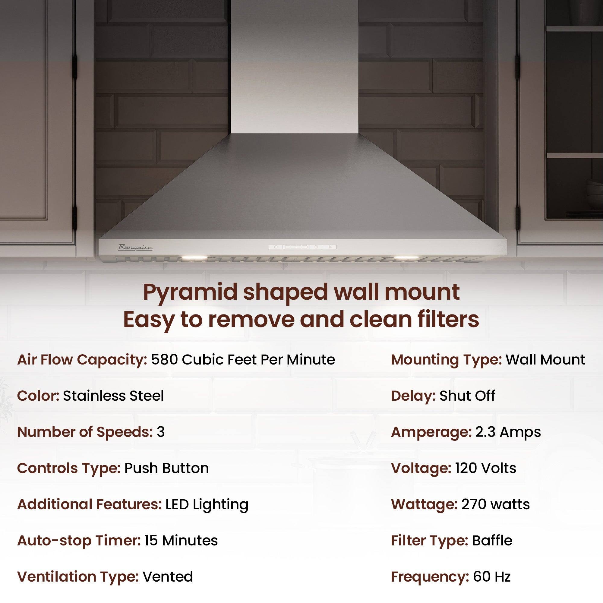 Rangaicn Pyramid shaped wall mount Easy to remove and clean filters

Air Flow Capacity: 580 Cubic Feet Per Minute
Mounting Type: Wall Mount
Color: Stainless Steel
Delay: Shut Off
Number of Speeds: 3
Amperage: 2.3 Amps
Controls Type: Push Button
Voltage: 120 Volts
Additional Features: LED Lighting
Wattage: 270 watts
Auto-stop Timer: 15 Minutes
Filter Type: Baffle
Ventilation Type: Vented
Frequency: 60 Hz