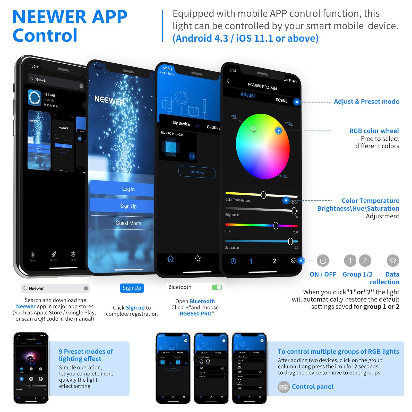 NEEWER APP Control

Equipped with mobile APP control function, this light can be controlled by your smart mobile device. (Android 4.3 / iOS 11.1 or above)

- Adjust & Preset mode
- RGB color wheel: Free to select different colors
- Color Temperature
- Brightness/Hue/Saturation Adjustment
- ON / OFF
- Group 1/2
- Data collection

When you click "1" or "2", the light will automatically restore the default settings saved for group 1 or 2

9 Preset modes of lighting effect: Simple operation, let you complete more quickly the light effect setting

To control multiple groups of RGB lights: After adding two devices, click on the group column. Long press the icon for 2 seconds to drag the device to move to other groups

Search and download the NEEWER app in major app stores (Such as Apple Store / Google Play, or scan a QR code in the manual)

Click "Sign up" to complete registration

Open Bluetooth "RGB660 PRO"

Log In
Sign Up
Guest Mode

My Device

RGB660 PRO-584

ADJUST
SCENE

Color Temperature
Brightness
H