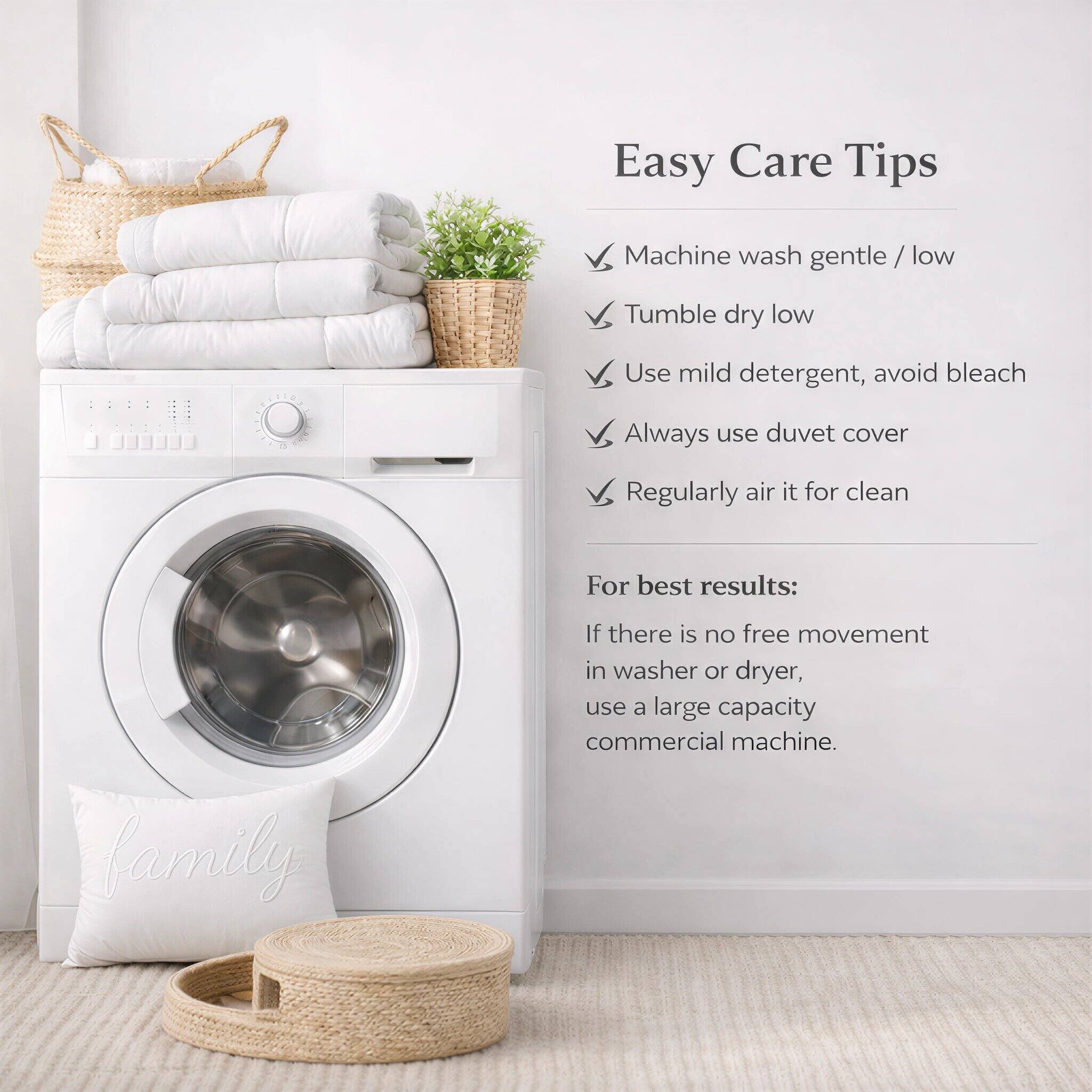 Easy Care Tips

- Machine wash gentle / low
- Tumble dry low
- Use mild detergent, avoid bleach
- Always use duvet cover
- Regularly air it for clean

For best results:
If there is no free movement in washer or dryer, use a large capacity commercial machine.