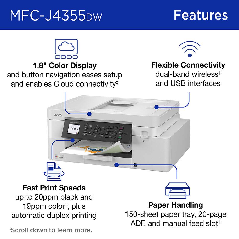 MFC-J4355DW Features

1.8" Color Display and button navigation eases setup and enables Cloud connectivity*
Flexible Connectivity dual-band wireless* and USB interfaces

Fast Print Speeds up to 20ppm black and 19ppm color*, plus automatic duplex printing

Paper Handling 150-sheet paper tray, 20-page ADF, and manual feed slot*

*Scroll down to learn more.
