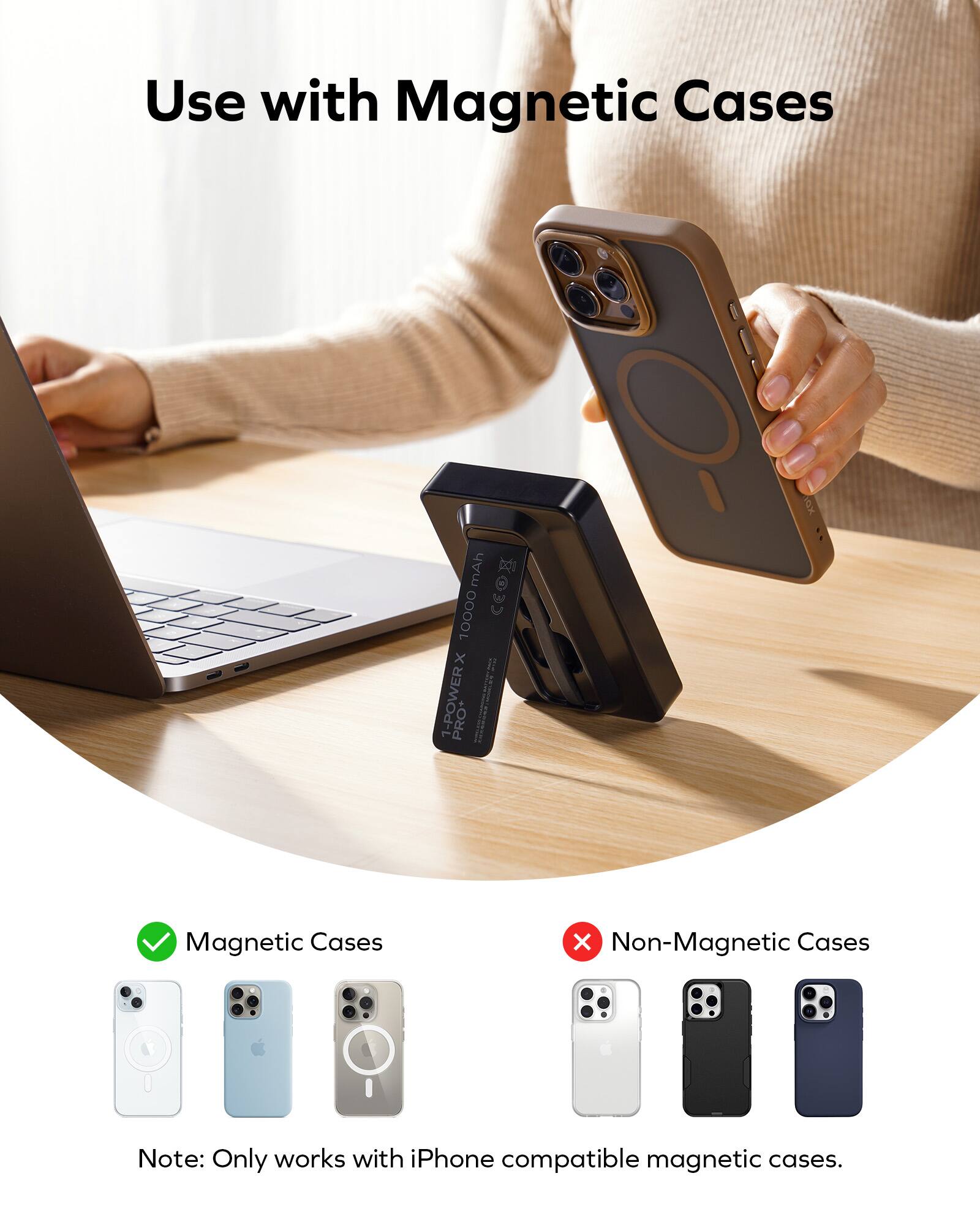 Use with Magnetic Cases: 10000 mAh CO 1-POWER PRO+ Magnetic Cases X Non-Magnetic Cases. Note: Only works with iPhone compatible magnetic cases.