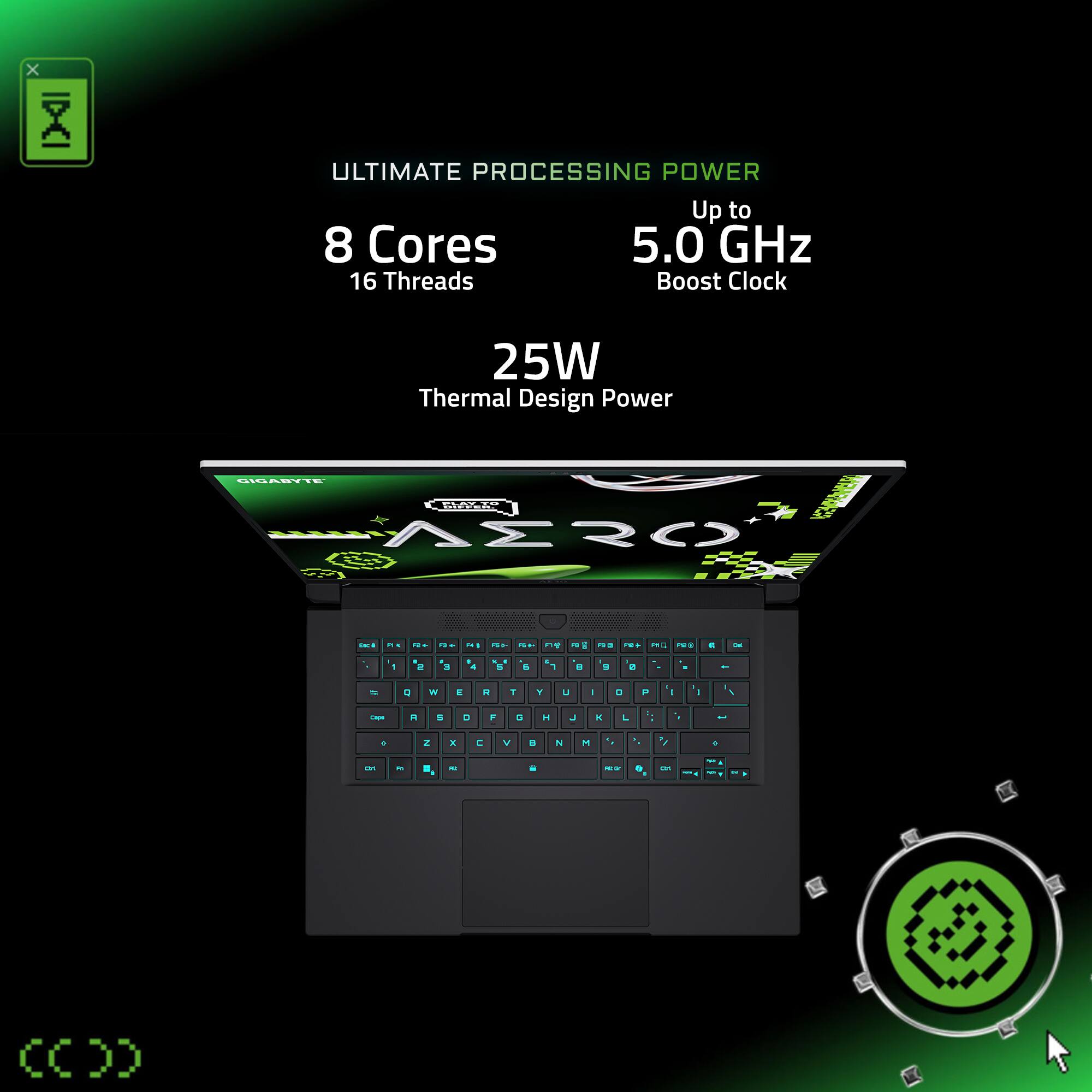 ULTIMATE PROCESSING POWER
Up to 5.0 GHz
8 Cores
16 Threads
Boost Clock
25W Thermal Design Power
CIGABYTE