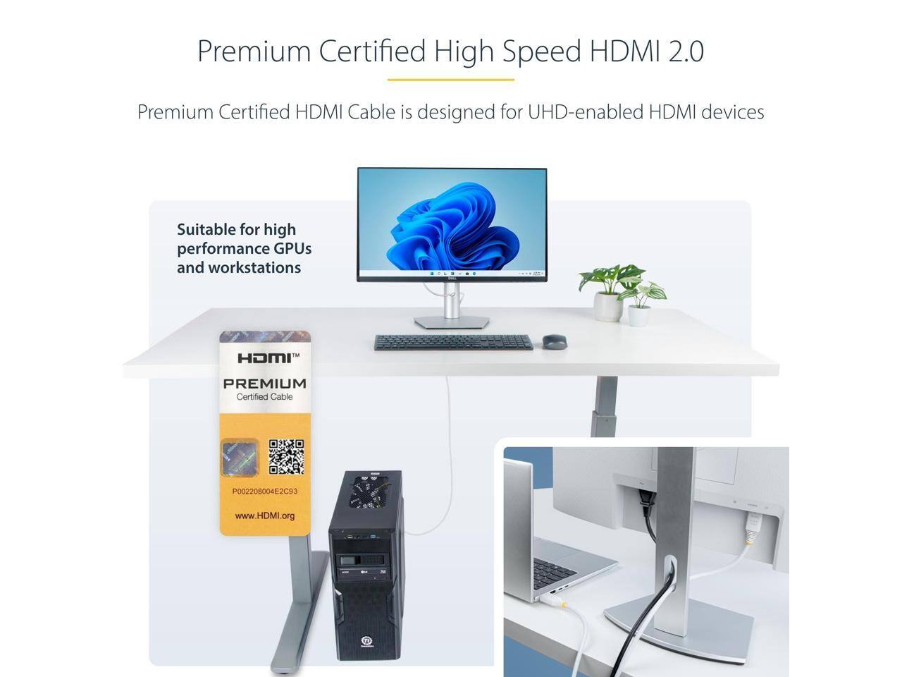 Premium Certified High Speed HDMI 2.0

Premium Certified HDMI Cable is designed for UHD-enabled HDMI devices

Suitable for high performance GPUs and workstations

HDMI PREMIUM Certified Cable P002208004E2C93

www.HDMI.org