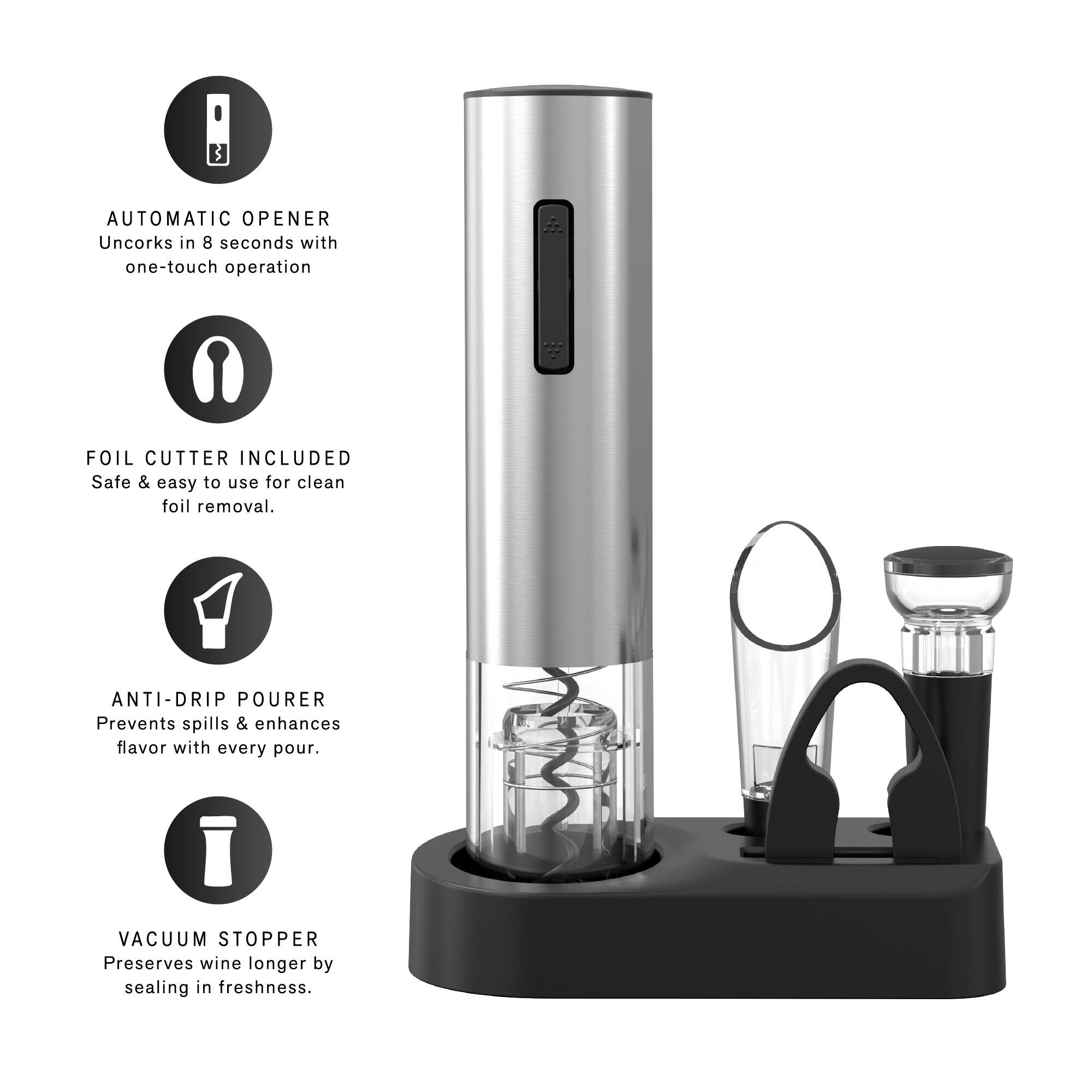 AUTOMATIC OPENER
Uncorks in 8 seconds with one-touch operation

FOIL CUTTER INCLUDED
Safe & easy to use for clean foil removal.

ANTI-DRIP POURER
Prevents spills & enhances flavor with every pour.

VACUUM STOPPER
Preserves wine longer by sealing in freshness.